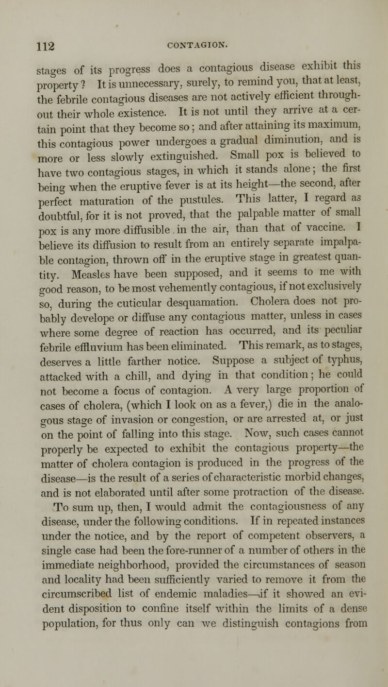 Stages of its progress does a contagious disease exhibit this property ? It is unnecessary, surely, to remind you, that at least, the febrile contagious diseases are not actively efficient through- out their whole existence. It is not until they arrive at a cer- tain point that they become so; and after attaining its maximum, this contagious power undergoes a gradual diminution, and is more or less slowly extinguished. Small pox is believed to have two contagious stages, in which it stands alone; the first being when the eruptive fever is at its height—the second, after perfect maturation of the pustules. This latter, I regard as doubtful, for it is not proved, that the palpable matter of small pox is any more diffusible , in the air, than that of vaccine. I believe its diffusion to result from an entirely separate impalpa- ble contagion, thrown off in the eruptive stage in greatest quan- tity. Measles have been supposed, and it seems to me with good reason, to be most vehemently contagious, if not exclusively so, during the cuticular desquamation. Cholera does not pro- bably develope or diffuse any contagious matter, unless in cases where some degree of reaction has occurred, and its peculiar febrile effluvium has been eMminated. This remark, as to stages, deserves a little farther notice. Suppose a subject of typhus, attacked with a chill, and dying in that condition; he could not become a focus of contagion. A very large proportion of cases of cholera, (which I look on as a fever,) die in the analo- gous stage of invasion or congestion, or are arrested at, or just on the point of falling into this stage. Now, such cases cannot properly be expected to exhibit the contagious property—the matter of cholera contagion is produced in the progress of the disease—is the result of a series of characteristic morbid changes, and is not elaborated until after some protraction of the disease. To sum up, then, I would admit the contagiousness of any disease, under the following conditions. If in repeated instances under the notice, and by the report of competent observers, a single case had been the fore-runner of a number of others in the immediate neighborhood, provided the circumstances of season and locality had been sufficiently varied to remove it from the circumscribed list of endemic maladies—-if it showed an evi- dent disposition to confine itself within the limits of a dense population, for thus only can we distinguish contagions from