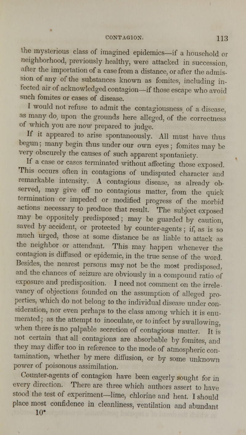 Vhe mysterious class of imagined epidemics—if a household or neighborhood, previously healthy, were attacked in succession, after the importation of a case from a distance, or after the admis- sion of any of the substances known as fomites, including in- fected air of acknowledged contagion—if those escape who avoid such fomites or cases of disease. I would not refuse to admit the contagiousness of a disease, as many do^ upon the grounds here alleged, of the correctness of which you are now prepared to judge. If it appeared to arise spontaneously. All must have thus begun; many begin thus under our own eyes ; fomites may be very obscurely the causes of such apparent spontaniety. If a case or cases terminated without affecting those exposed. This occurs often in contagions of undisputed character and remarkable intensity. A contagious disease, as already ob- served, may give off no contagious matter, from the quick termination or impeded or modified progress of the morbid actions necessary to produce that result. The subject exposed may be oppositely predisposed; may be guarded by caution, saved by accident, or protected by counter-agents; if, as is so much urged, those at some distance be as liable to attack as the neighbor or attendant. This may happen whenever the contagion is diffused or epidemic, in the true sense of the word. Besides, the nearest persons may not be the most predisposed, and the chances of seizure are obviously in a compound ratio of exposure and predisposition. I need not comment on the irrele- vancy of objections founded on the assumption of alleged pro- perties, which do not belong to the individual disease under con- sideration, nor even perhaps to the class among which it is enu- merated; as the attempt to inoculate, or to infect by swallowing, when there is no palpable secretion of contagious matter. It is not certain that all contagions are absorbable by fomites, and they may differ too in reference to the mode of atmospheric con- tamination, whether by mere diffusion, or by some unknown power of poisonous assimilation. Counter-agents of contagion have been eagerly sought for in every direction. There are three which authors assert to have stood the test of experiment—lime, chlorine and heat. I should place most confidence in cleanliness, ventilation and abundant 10*