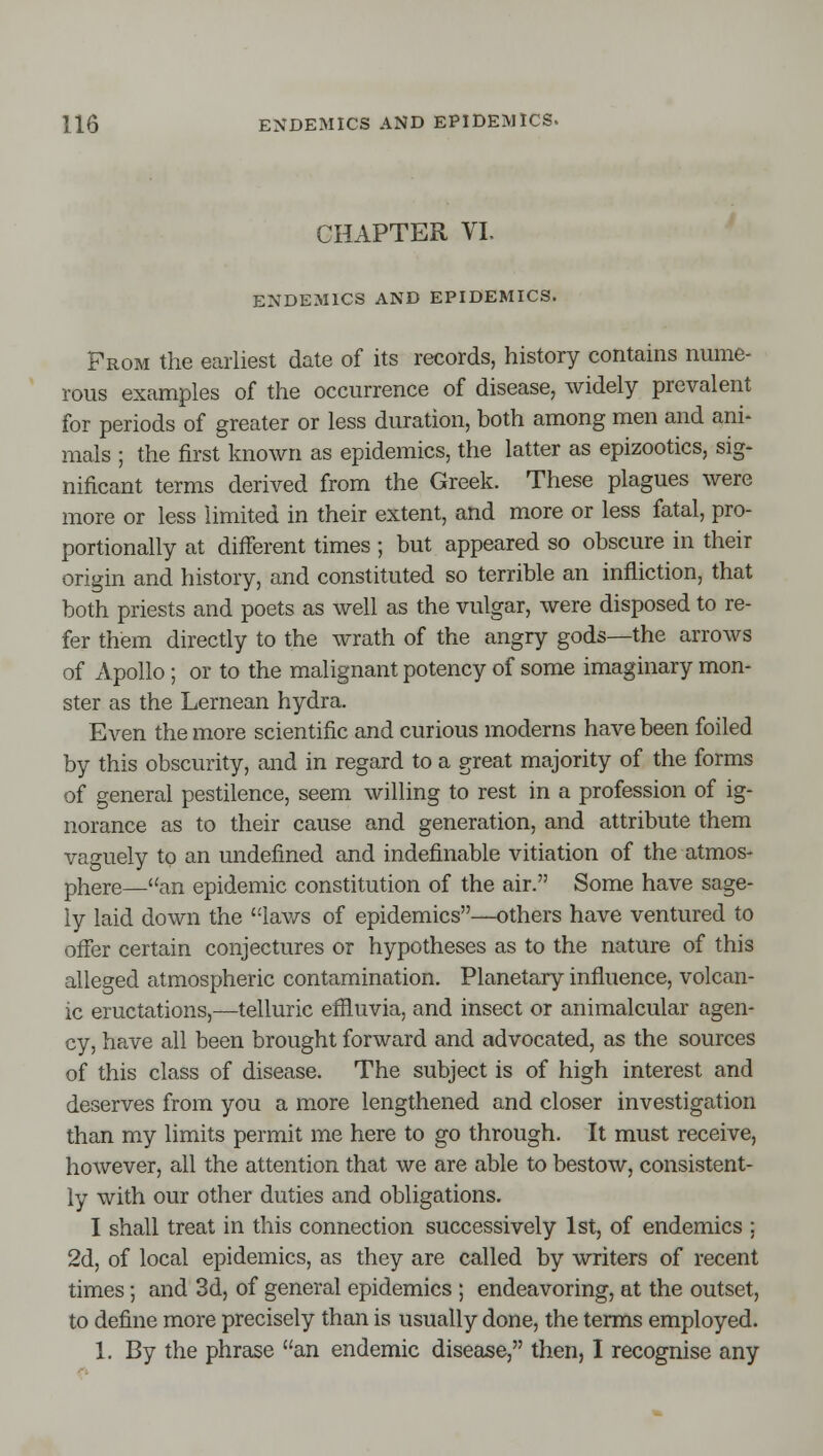 CHAPTER VL ENDEMICS AND EPIDEMICS. Prom the earliest date of its records, history contains nume- rous examples of the occurrence of disease, widely prevalent for periods of greater or less duration, both among men and ani- mals ; the first known as epidemics, the latter as epizootics, sig- nificant terms derived from the Greek. These plagues were more or less limited in their extent, and more or less fatal, pro- portionally at different times ; but appeared so obscure in their origin and history, and constituted so terrible an infliction, that both priests and poets as well as the vulgar, were disposed to re- fer them directly to the wrath of the angry gods—the arrows of Apollo ; or to the malignant potency of some imaginary mon- ster as the Lernean hydra. Even the more scientific and curious moderns have been foiled by this obscurity, and in regard to a great majority of the forms of general pestilence, seem willing to rest in a profession of ig- norance as to their cause and generation, and attribute them vaguely to an undefined and indefinable vitiation of the atmos- phere—an epidemic constitution of the air. Some have sage- ly laid down the lav/s of epidemics—others have ventured to offer certain conjectures or hypotheses as to the nature of this alleged atmospheric contamination. Planetary influence, volcan- ic eructations,—telluric effluvia, and insect or animalcular agen- cy, have all been brought forward and advocated, as the sources of this class of disease. The subject is of high interest and deserves from you a more lengthened and closer investigation than my limits permit me here to go through. It must receive, however, all the attention that we are able to bestow, consistent- ly with our other duties and obligations. I shall treat in this connection successively 1st, of endemics : 2d, of local epidemics, as they are called by writers of recent times; and 3d, of general epidemics ; endeavoring, at the outset, to define more precisely than is usually done, the terms employed. 1. By the phrase an endemic disease, then, I recognise any