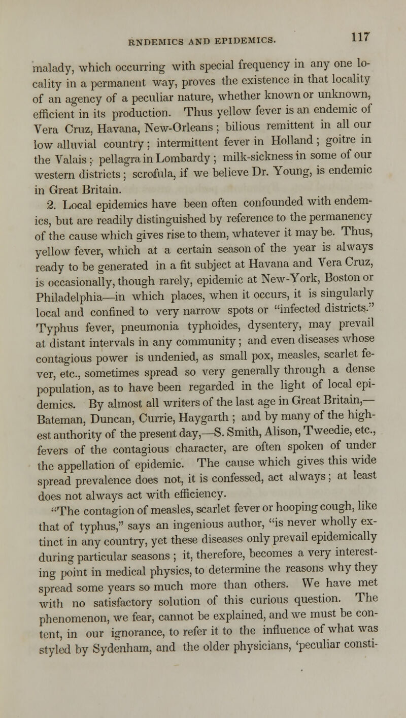 malady, which occurring with special frequency in any one lo- cality in a permanent way, proves the existence in that locality of an agency of a peculiar nature, whether known or unknown, efficient in its production. Thus yellow fever is an endemic of Vera Cruz, Havana, New-Orleans; bilious remittent in all our low alluvial country; intermittent fever in Holland ; goitre in the Valais ; pellagra in Lombardy ; milk-sickness in some of our western districts; scrofula, if we believe Dr. Young, is endemic in Great Britain. 2. Local epidemics have been often confounded with endem- ics, but are readily distinguished by reference to the permanency of the cause which gives rise to them, whatever it may be. Thus, yellow fever, which at a certain season of the year is always ready to be generated in a fit subject at Havana and Vera Cruz, is occasionally, though rarely, epidemic at New-York, Boston or Philadelphia—in which places, when it occurs, it is singularly local and confined to very narrow spots or infected districts. Typhus fever, pneumonia typhoides, dysentery, may prevail at distant intervals in any community; and even diseases whose contagious power is undenied, as small pox, measles, scarlet fe- ver, etc., sometimes spread so very generally through a dense population, as to have been regarded in the light of local epi- demics. By almost all writers of the last age in Great Britain,— Bateman, Duncan, Currie, Haygarth ; and by many of the high- est authority of the present day,—S. Smith, Alison, Tweedie, etc., fevers of the contagious character, are often spoken of under the appellation of epidemic. The cause which gives this wide spread prevalence does not, it is confessed, act always; at least does not always act with efficiency. The contagion of measles, scarlet fever or hooping cough, like that of typhus, says an ingenious author, is never wholly ex- tinct in any country, yet these diseases only prevail epidemically during particular seasons ; it, therefore, becomes a very interest- ing point in medical physics, to determine the reasons why they spread some years so much more than others. We have met with no satisfactory solution of this curious question. The phenomenon, we fear, cannot be explained, and we must be con- tent, in our ignorance, to refer it to the influence of what was styled by Sydenham, and the older physicians, 'peculiar consti-