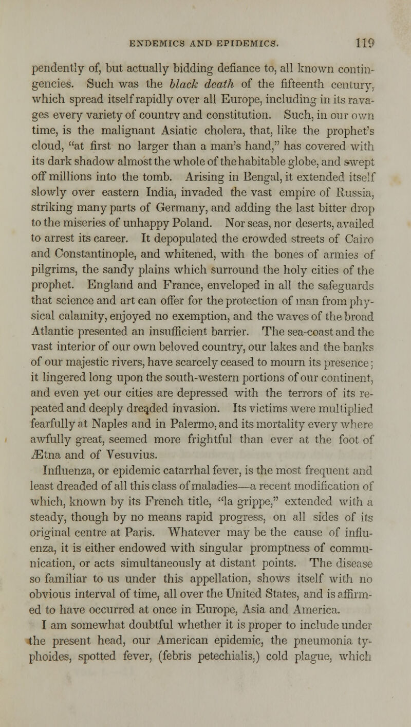 pendently of, but actually bidding defiance to, all known contin- gencies. Such was the hlack death of the fifteenth century, which spread itself rapidly over all Europe, including in its rava- ges every variety of countrv and constitution. Such, in our own time, is the malignant Asiatic cholera, that, like the prophet's cloud, at first no larger than a man's hand, has covered with its dark shadow almost the whole of the habitable globe, and swept ojfF millions into the tomb. Arising in Bengal, it extended itself slowly over eastern India, invaded the vast empire of Russia, striking many parts of Germany, and adding the last bitter drop to the miseries of unhappy Poland. Nor seas, nor deserts, availed to arrest its career. It depopulated the crowded streets of Cairo and Constantinople, and whitened, with the bones of armies of pilgrims, the sandy plains which surround the holy cities of the prophet. England and France, enveloped in all the safeguards that science and art can offer for the protection of man from phy- sical calamity, enjoyed no exemption, and the waves of the broad Atlantic presented an insufficient barrier. The sea-coast and the vast interior of our own beloved country, our lakes and the banks of our majestic rivers, have scarcely ceased to mourn its presence: it lingered long upon the south-western portions of our continent, and even yet our cities are depressed with the terrors of its re- peated and deeply dreaded invasion. Its victims were multiplied fearfully at Naples and in Palermo, and its mortality every where awfully great, seemed more frightful than ever at the foot of iEtna and of Vesuvius. Influenza, or epidemic catarrhal fever, is the most frequent and least dreaded of all this class of maladies—a recent modification of which, known by its French title, la grippe, extended with a steady, though by no means rapid progress, on all sides of its original centre at Paris. Whatever may be the cause of influ- enza, it is either endowed with singular promptness of commu- nication, or acts simultaneously at distant points. The disease so familiar to us under this appellation, shows itself with no obvious interval of time, all over the United States, and is affirm- ed to have occurred at once in Europe, Asia and America. I am somewhat doubtful whether it is proper to include under 4he present head, our American epidemic, the pneumonia ty- phoides, spotted fever, (febris petechialis.) cold plague, which