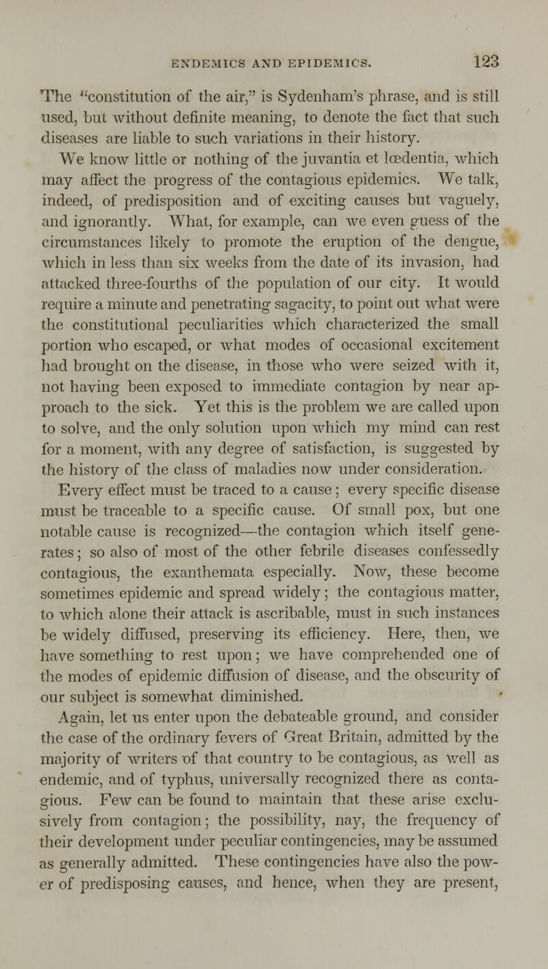 The ''constitution of the air, is Sydenham's phrase, and is still used, but without definite meaning, to denote the fact that such diseases are hable to such variations in their history. We know httle or nothing of the juvantia et loedentia, which may affect the progress of the contagious epidemics. We talk, indeed, of predisposition and of exciting causes but vaguely, and ignorantly. What, for example, can we even guess of the circumstances likely to promote the eruption of the dengue, which in less than six weeks from the date of its invasion, had attacked three-fourths of the population of our city. It would require a minute and penetrating sagacity, to point out what were the constitutional peculiarities which characterized the small portion who escaped, or what modes of occasional excitement had brought on the disease, in those who were seized with it, not having been exposed to immediate contagion by near ap- proach to the sick. Yet this is the problem we are called upon to solve, and the only solution upon which my mind can rest for a moment, Avith any degree of satisfaction, is suggested by the history of the class of maladies now under consideration. Every effect must be traced to a cause; every specific disease must be traceable to a specific cause. Of small pox, but one nota;bIe cause is recognized—the contagion which itself gene- rates ; so also of most of the other febrile diseases confessedly contagious, the exanthemata especially. Now, these become sometimes epidemic and spread widely; the contagious matter, to which alone their attack is ascribable, must in such instances be widely diffused, preserving its efficiency. Here, then, we have something to rest upon; we have comprehended one of the modes of epidemic diffusion of disease, and the obscurity of our subject is somewhat diminished. Again, let us enter upon the debateable ground, and consider the case of the ordinary fevers of Great Britain, admitted by the majority of writers of that country to be contagious, as v/ell as endemic, and of typhus, universally recognized there as conta- gious. Few can be found to maintain that these arise exclu- sively from contagion; the possibility, nay, the frequency of their development under peculiar contingencies, may be assumed as generally admitted. These contingencies have also the pow- er of predisposing causes, and hence, when they are present,