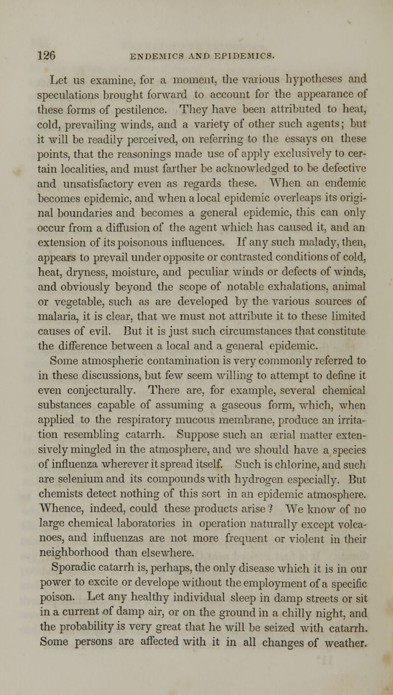 Let US examine, for a moment, the various hypotheses and speculations brought forward to account for the appearance of these forms of pestilence. They have been attributed to heat, cold, prevailing winds, and a variety of other such agents; but it will be readily perceived, on referring to the essays on these points, that the reasonings made use of apply exclusively to cer- tain localities, and must farther be acknowledged to be defective and unsatisfactory even as regards these. When an endemic becomes epidemic, and when a local epidemic overleaps its origi- nal boundaries and becomes a general epidemic, this can only occur from a diffusion of the agent which has caused it, and an extension of its poisonous influences. If any such malady, then, appears to prevail under opposite or contrasted conditions of cold, heat, dryness, moisture, and peculiar winds or defects of winds, and obviously beyond the scope of notable exhalations, animal or vegetable, such as are developed by the various sources of malaria, it is clear, that we must not attribute it to these limited causes of evil. But it is just such circumstances that constitute the diiference between a local and a general epidemic. Some atmospheric contamination is very commonly referred to in these discussions, but few seem willing to attempt to define it even conjecturally. There are, for example, several chemical substances capable of assuming a gaseous form, which, when applied to the respiratory mucous membrane, produce an irrita- tion resembling catarrh. Suppose such an aerial matter exten- sively mingled in the atmosphere, and we should have a species of influenza wherever it spread itself. Such is chlorine, and such are selenium and its compounds with hydrogen especially. But chemists detect nothing of this sort in an epidemic atmosphere. Whence, indeed, could these products arise') We know of no large chemical laboratories in operation naturally except volca- noes, and influenzas are not more frequent or violent in their neighborhood than elsewhere. Sporadic catarrh is, perhaps, the only disease which it is in our power to excite or develope without the employment of a specific poison. Let any healthy individual sleep in damp streets or sit in a current of damp air, or on the ground in a chilly night, and the probability is very great that he will be seized with catarrh. Some persons are affected with it in all changes of weather.