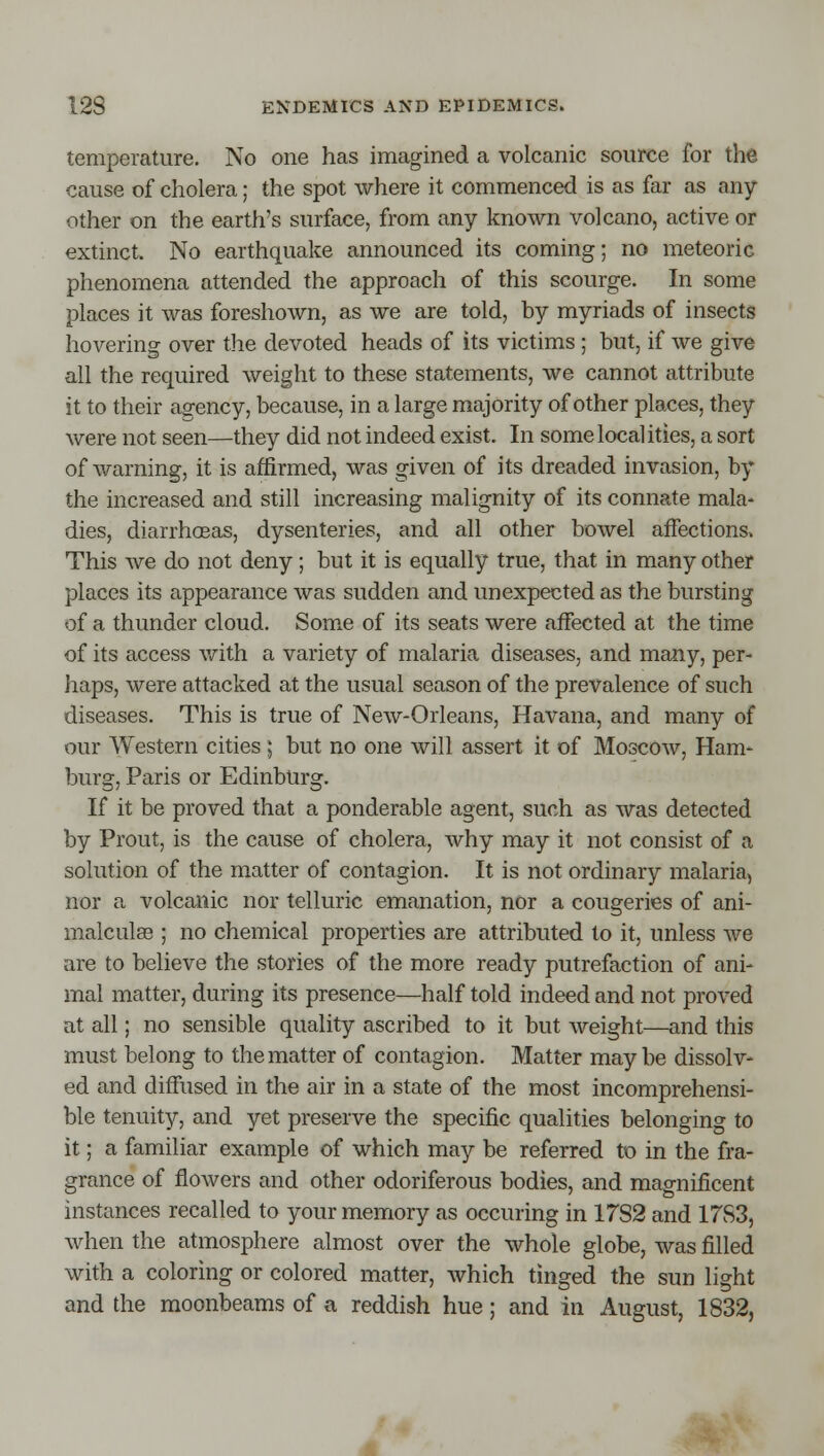 temperature. No one has imagined a volcanic source for the cause of cholera; the spot where it commenced is as far as any- other on the earth's surface, from any known volcano, active or extinct. No earthquake announced its coming; no meteoric phenomena attended the approach of this scourge. In some places it was foreshown, as we are told, by myriads of insects hovering over the devoted heads of its victims ; but, if we give all the required weight to these statements, we cannot attribute it to their agency, because, in a large majority of other places, they were not seen—they did not indeed exist. In some localities, a sort of warning, it is affirmed, was given of its dreaded invasion, by the increased and still increasing malignity of its connate mala* dies, diarrhcEas, dysenteries, and all other bowel affections^ This we do not deny; but it is equally true, that in many other places its appearance was sudden and unexpected as the bursting of a thunder cloud. Some of its seats were affected at the time of its access v/ith a variety of malaria diseases, and many, per- haps, were attacked at the usual season of the prevalence of such diseases. This is true of New-Orleans, Havana, and many of our Western cities ; but no one will assert it of Moscow, Ham* burg, Paris or EdinbUrg. If it be proved that a ponderable agent, such as was detected by Prout, is the cause of cholera, why may it not consist of a solution of the matter of contagion. It is not ordinary malaria, nor a volcanic nor telluric emanation, nor a congeries of ani- malculas ; no chemical properties are attributed to it, unless we are to believe the stories of the more ready putrefaction of ani- mal matter, during its presence—half told indeed and not proved at all; no sensible quality ascribed to it but weight—and this must belong to the matter of contagion. Matter maybe dissolv- ed and diffused in the air in a state of the most incomprehensi- ble tenuity, and yet preserve the specific qualities belonging to it; a familiar example of which may be referred to in the fra- grance of flowers and other odoriferous bodies, and magnificent instances recalled to your memory as occuring in 1782 and 17S3, when the atmosphere almost over the whole globe, was filled with a coloring or colored matter, which tinged the sun light and the moonbeams of a reddish hue; and in August, 1832,