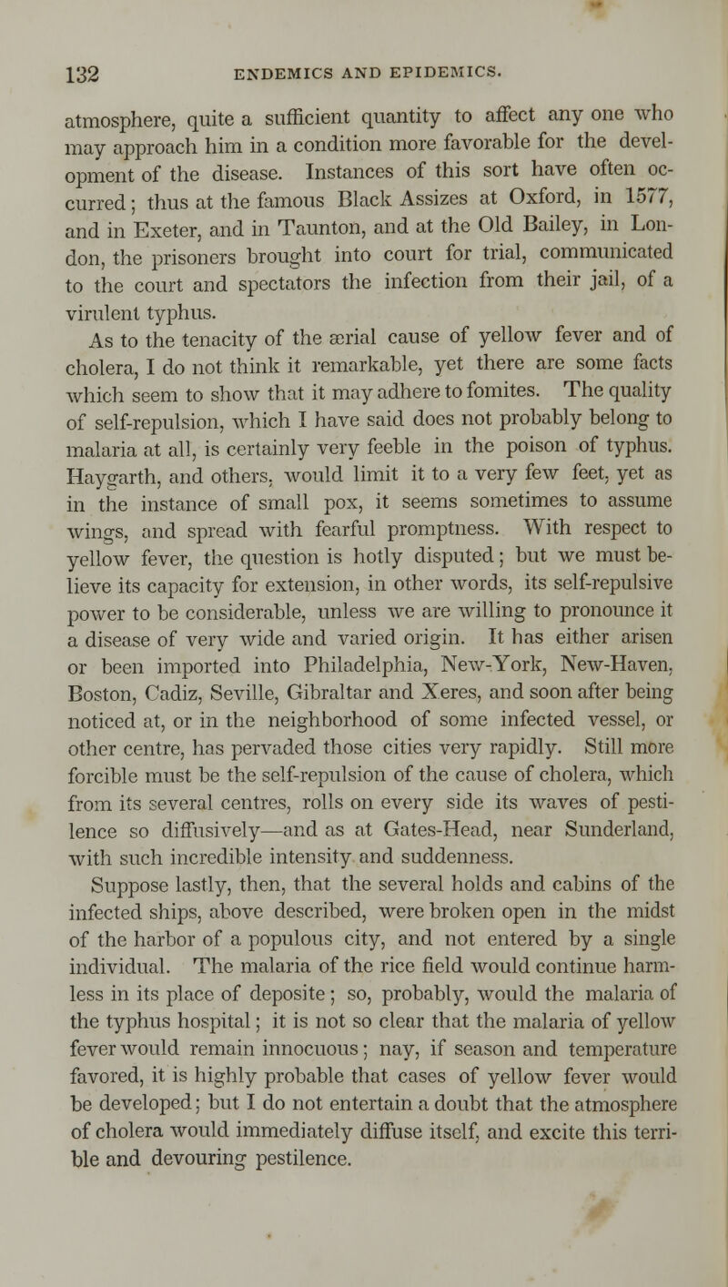 atmosphere, quite a sufficient quantity to affect any one who may approach him in a condition more favorable for the devel- opment of the disease. Instances of this sort have often oc- curred ; thus at the famous Black Assizes at Oxford, in 1577, and in Exeter, and in Taunton, and at the Old Bailey, in Lon- don, the prisoners brought into court for trial, communicated to the court and spectators the infection from their jail, of a virulent typhus. As to the tenacity of the serial cause of yellow fever and of cholera, I do not think it remarkable, yet there are some facts which seem to show that it may adhere to fomites. The quality of self-repulsion, which I have said does not probably belong to malaria at all, is certainly very feeble in the poison of typhus. Haygarth, and others, would limit it to a very few feet, yet as in the instance of small pox, it seems sometimes to assume wings, and spread with fearful promptness. With respect to yellow fever, the question is hotly disputed; but we must be- lieve its capacity for extension, in other words, its self-repulsive power to be considerable, unless we are willing to pronounce it a disease of very wide and varied origin. It has either arisen or been imported into Philadelphia, Nevv^-York, New-Haven, Boston, Cadiz, Seville, Gibraltar and Xeres, and soon after being noticed at, or in the neighborhood of some infected vessel, or other centre, has pervaded those cities very rapidly. Still more forcible must be the self-repulsion of the cause of cholera, which from its several centres, rolls on every side its waves of pesti- lence so diffusively—and as at Gates-Head, near Sunderland, with such incredible intensity and suddenness. Suppose lastly, then, that the several holds and cabins of the infected ships, above described, were broken open in the midst of the harbor of a populous city, and not entered by a single individual. The malaria of the rice field would continue harm- less in its place of deposite ; so, probably, would the malaria of the typhus hospital; it is not so clear that the malaria of yellow fever would remain innocuous; nay, if season and temperature favored, it is highly probable that cases of yellow fever would be developed; but I do not entertain a doubt that the atmosphere of cholera would immediately diffuse itself, and excite this terri- ble and devouring pestilence.