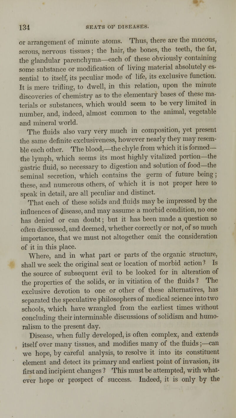 or arrangement of minute atoms. Thus, there are the miicouS; serous, nervous tissues; the hair, the bones, the teeth, the fat, the glandular parenchyma—each of these obviously containing some substance or modification of living material absolutely es- sential to itself, its peculiar mode of life, its exclusive function. It is mere trifling, to dwell, in this relation, upon the minute discoveries of chemistry as to the elementary bases of these ma- terials or substances, which would seem to be very limited in number, and, indeed, almost common to the animal, vegetable and mineral world. The fluids also vary very much in composition, yet present the same definite exclusiveness, however nearly they may resem- ble each other. The blood,—the chyle from which it is formed— the lymph, which seems its most highly vitalized portion—the gastric fluid, so necessary to digestion and solution of food—the seminal secretion, which contains the germ of future being ; these, and numerous others, of which it is not proper here to speak in detail, are all peculiar and distinct. That each of these solids and fluids may be impressed by the influences of disease, and may assume a morbid condition, no one has denied or can doubt; but it has been made a question so often discussed, and deemed, whether correctly or not, of so much importance, that we must not altogether omit the consideration of it in this place. Where, and in what part or parts of the organic structure, shall we seek the original seat or location of morbid action? Is the source of subsequent evil to be looked for in alteration of the properties of the solids, or in vitiation of the fluids ? The exclusive devotion to one or other of these alternatives, has separated the speculative philosophers of medical science into two schools, which have wrangled from the earliest times without concluding their interminable discussions of solidism and humo- ral ism to the present day. Disease, when fully developed, is often complex, and extends itself over many tissues, and modifies many of the fluids;—can we hope, by careful analysis, to resolve it into its constituent element and detect its primary and earliest point of invasion, its first and incipient changes ? This must be attempted, with what- ever hope or prospect of success. Indeed, it is only by the