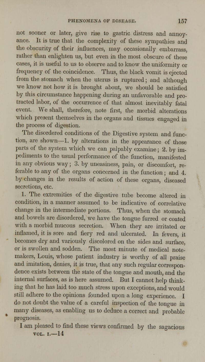 not sooner or later, give rise to gastric distress and annoy- ance. It is true that the complexity of these sympathies and the obscurity of their influences, may occasionally embarrass, rather than enlighten us, but even in the most obscure of these cases, it is useful to us to observe and to know the uniformity or frequency of the coincidence. Thus, the black vomit is ejected from the stomach when the uterus is ruptured; and although we know not how it is brought about, we should be satisfied by this circumstance happening during an unfavorable and pro- tracted labor, of the occurrence of that almost inevitably fatal event. We shall, therefore, note first, the morbid alterations which present themselves in the organs and tissues engaged in the process of digestion. The disordered conditions of the Digestive system and func- tion, are shown—1. by alterations in the appearance of those parts of the system which we can palpably examine; 2. by im- pediments to the usual performance of the function, manifested in any obvious way; 3. by uneasiness, pain, or discomfort, re- ferable to any of the organs concerned in the function; and 4. by changes in the results of action of these organs, diseased secretions, etc. 1. The extremities of the digestive tube become altered in condition, in a manner assumed to be indicative of correlative change in the intermediate portions. Thus, when the stomach and bowels are disordered, we have the tongue furred or coated with a morbid mucous secretion. When they are irritated or inflamed, it is sore and fiery red and ulcerated. In fevers, it becomes dry and variously discolored on the sides and surface, or is swollen and sodden. The most minute of medical note- makers, Louis, whose patient industry is worthy of all praise and imitation, denies, it is true, that any such regular correspon- dence exists between the state of the tongue and mouth, and the internal surfaces, as is here assumed. But I cannot help think- ing that he has laid too much stress upon exceptions, and would still adhere to the opinions founded upon a long experience. I do not doubt the value of a careful inspection of the tono-ue in many diseases, as enabling us to deduce a correct and probable prognosis. I am pleased to find these views confirmed by the sagacious VOL. I.—14