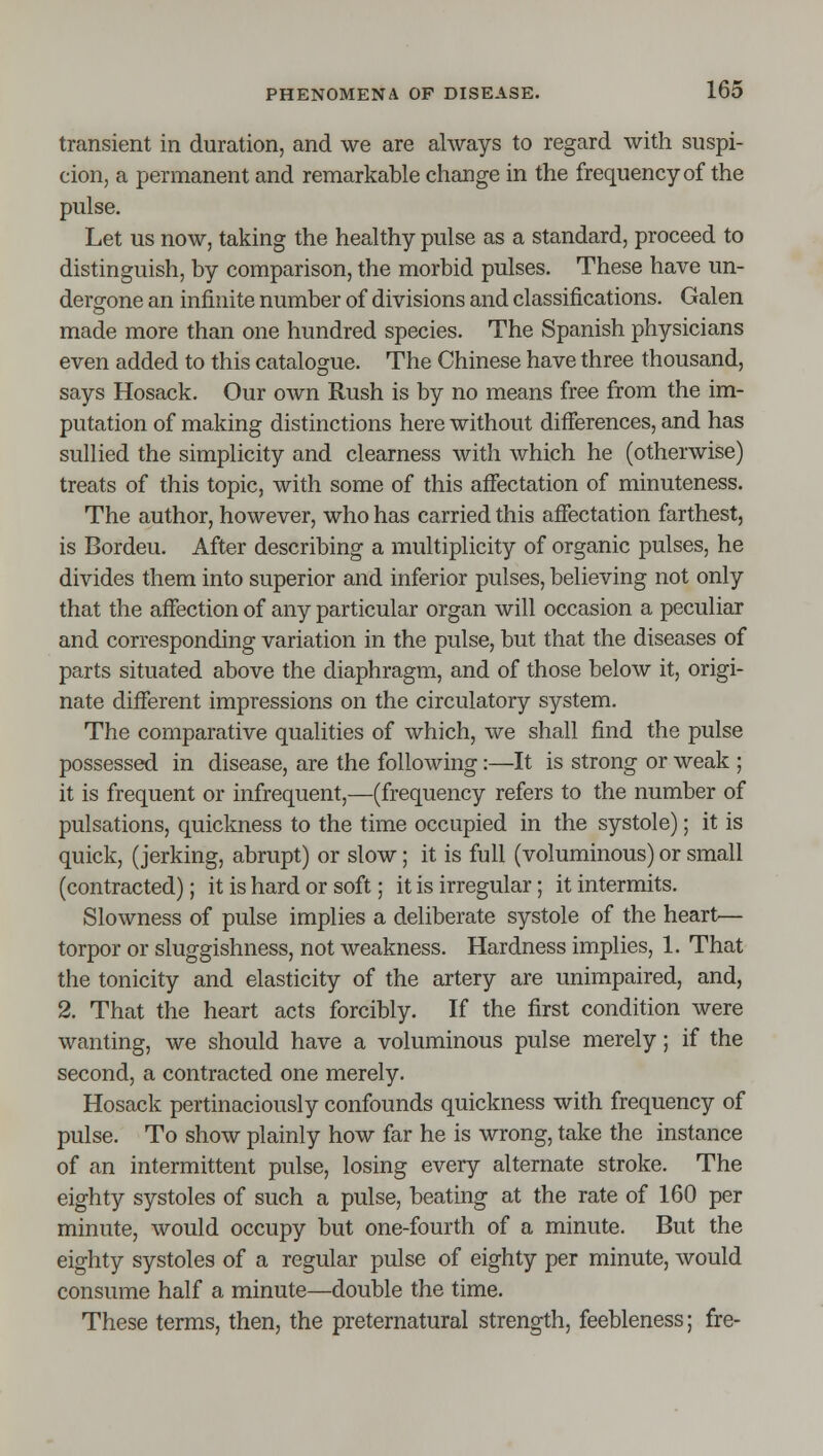 transient in duration, and we are always to regard with suspi- cion, a permanent and remarkable change in the frequency of the pulse. Let us now, taking the healthy pulse as a standard, proceed to distinguish, by comparison, the morbid pulses. These have un- dergone an infinite number of divisions and classifications. Galen made more than one hundred species. The Spanish physicians even added to this catalogue. The Chinese have three thousand, says Hosack. Our own Rush is by no means free from the im- putation of making distinctions here without differences, and has sullied the simplicity and clearness with which he (otherwise) treats of this topic, with some of this affectation of minuteness. The author, however, who has carried this affectation farthest, is Bordeu. After describing a multiplicity of organic pulses, he divides them into superior and inferior pulses, believing not only that the affection of any particular organ will occasion a peculiar and corresponding variation in the pulse, but that the diseases of parts situated above the diaphragm, and of those below it, origi- nate different impressions on the circulatory system. The comparative qualities of which, we shall find the pulse possessed in disease, are the following:—It is strong or weak ; it is frequent or infrequent,—(frequency refers to the number of pulsations, quickness to the time occupied in the systole); it is quick, (jerking, abrupt) or slow; it is full (voluminous) or small (contracted); it is hard or soft; it is irregular; it intermits. Slowness of pulse implies a deliberate systole of the heart— torpor or sluggishness, not weakness. Hardness implies, 1. That the tonicity and elasticity of the artery are unimpaired, and, 2. That the heart acts forcibly. If the first condition were wanting, we should have a voluminous pulse merely; if the second, a contracted one merely. Hosack pertinaciously confounds quickness with frequency of pulse. To show plainly how far he is wrong, take the instance of an intermittent pulse, losing every alternate stroke. The eighty systoles of such a pulse, beating at the rate of 160 per minute, would occupy but one-fourth of a minute. But the eighty systoles of a regular pulse of eighty per minute, would consume half a minute—double the time. These terms, then, the preternatural strength, feebleness; fre-