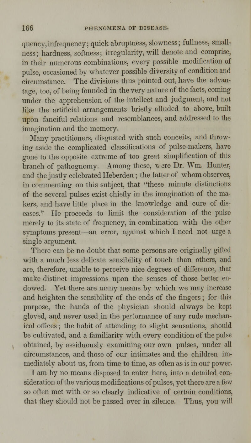 quency,infrequency; quick abruptness, slowness; fullness, small- ness; hardness, softness; irregularity, will denote and comprise, in their numerous combinations, every possible modification of pulse, occasioned by whatever possible diversity of condition and circumstance. The divisions thus pointed out, have the advan- tage, too, of being founded in the very nature of the facts, coming under the apprehension of the intellect and judgment, and not like the artificial arrangements briefly alluded to above, built upon fanciful relations and resemblances, and addiessed to the imagination and the memory. Many practitioners, disgusted with such conceits, and throw- ing aside the complicated classifications of pulse-makers, have gone to the opposite extreme of too great simplification of this branch of pathognomy. Among these, w are Dr. Wm. Hunter, and the justly celebrated Heberden; the latter of whom observes, in commenting on this subject, that these minute distinctions of the several pulses exist chiefly in the imagination of the ma- kers, and have little place in the knowledge and cure of dis- eases. He proceeds to limit the consideration of the pulse merely to its state of frequency, in combination with the other symptoms present—an error, against which I need not urge a single argument. There can be no doubt that some persons are originally gifted with a much less delicate sensibility of touch than others, and are, therefore, unable to perceive nice degrees of difference, that make distinct impressions upon the senses of those better en- dowed. Yet there are many means by which we may increase and heighten the sensibility of the ends of the fingers; for this purpose, the hands of the physician should always be kept gloved, and never used in the performance of any rude mechan- ical offices; the habit of attending to slight sensations, should be cultivated, and a familiarity with every condition of the pulse obtained, by assiduously examining our own pulses, under all circumstances, and those of our intimates and the children im- mediately about us, from time to time, as often as is in our power. I am by no means disposed to enter here, into a detailed con- sideration of the various modifications of pulses, yet there are a few so often met with or so clearly indicative of certain conditions, that they should not be passed over in silence. Thus, you will