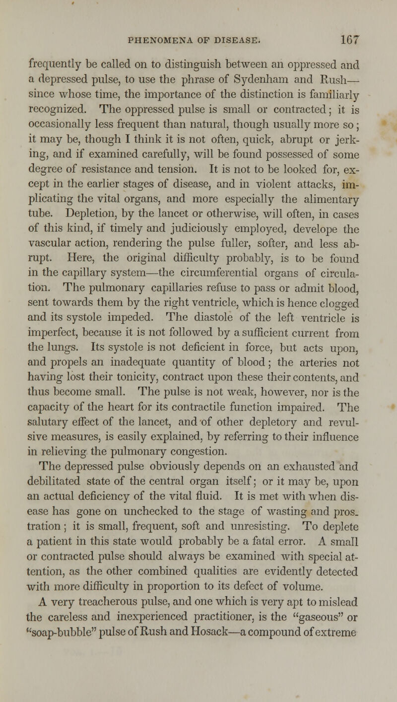 frequently be called on to distinguish between an oppressed and a depressed pulse, to use the phrase of Sydenham and Rush— since whose time, the importance of the distinction is familiarly recognized. The oppressed pulse is small or contracted; it is occasionally less frequent than natural, though usually more so ; it may be, though I think it is not often, quick, abrupt or jerk- ing, and if examined carefully, will be found possessed of some degree of resistance and tension. It is not to be looked for, ex- cept in the earlier stages of disease, and in violent attacks, im- plicating the vital organs, and more especially the alimentary tube. Depletion, by the lancet or otherwise, will often, in cases of this kind, if timely and judiciously employed, develope the vascular action, rendering the pulse fuller, softer, and less ab- rupt. Here, the original difficulty probably, is to be found in the capillary system^—the circumferential organs of circula- tion. The pulmonary capillaries refuse to pass or admit blood, sent towards them by the right ventricle, which is hence clogged and its systole impeded. The diastole of the left ventricle is imperfect, because it is not followed by a sufficient current from the lungs. Its systole is not deficient in force, but acts upon, and propels an inadequate quantity of blood; the arteries not having lost their tonicity, contract upon these their contents, and thus become small. The pulse is not weak, however, nor is the capacity of the heart for its contractile function impaired. The salutary effect of the lancet, and of other depletory and revul- sive measures, is easily explained, by referring to their influence in relieving the pulmonary congestion. The depressed pulse obviously depends on an exhausted and debilitated state of the central organ itself; or it may be, upon an actual deficiency of the vital fluid. It is met with when dis- ease has gone on unchecked to the stage of wasting and pros, tration; it is small, frequent, soft and unresisting. To deplete a patient in this state would probably be a fatal error. A small or contracted pulse should always be examined with special at- tention, as the other combined qualities are evidently detected with more difficulty in proportion to its defect of volume. A very treacherous pulse, and one which is very apt to mislead the careless and inexperienced practitioner, is the gaseous or soap-bubble pulse of Rush and Hosack—a compound of extreme