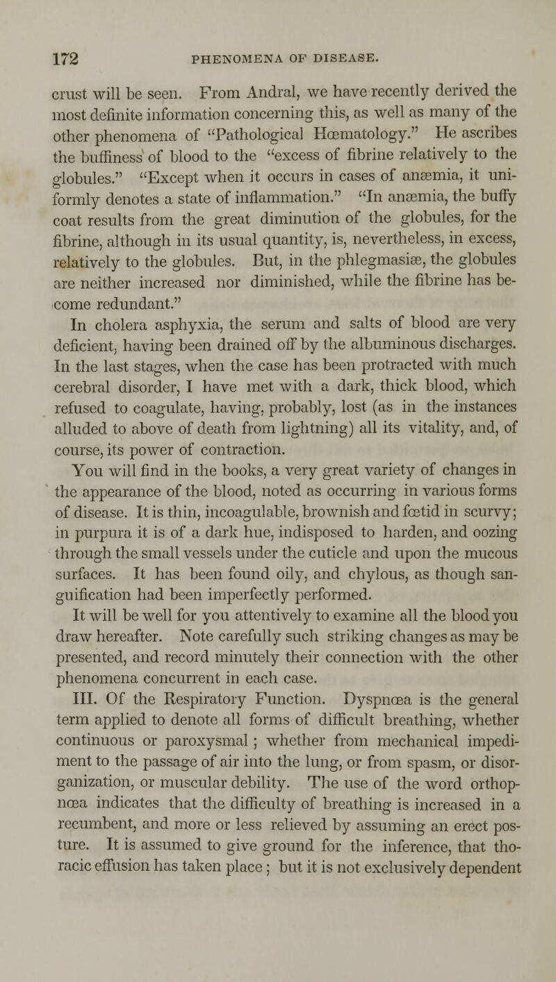 crust will be seen. From Andral, we have recently derived the most definite information concerning this, as well as many of the other phenomena of Pathological Hoematology. He ascribes the buffiness of blood to the excess of fibrine relatively to the globules. Except when it occurs in cases of anaemia, it uni- formly denotes a state of inflammation. In anaemia, the buffy coat results from the great diminution of the globules, for the fibrine, although in its usual quantity, is, nevertheless, in excess, relatively to the globules. But, in the phlegmasise, the globules are neither increased nor diminished, while the fibrine has be- come redundant. In cholera asphyxia, the serum and salts of blood are very deficient; having been drained ofi by the albuminous discharges. In the last stages, when the case has been protracted with much cerebral disorder, I have met with a dark, thick blood, which refused to coagulate, having, probably, lost (as in the instances alluded to above of death from lightning) all its vitality, and, of course, its power of contraction. You will find in the books, a very great variety of changes in the appearance of the blood, noted as occurring in various forms of disease. It is thin, incoagulable, brownish and foetid in scurvy; in purpura it is of a dark hue, indisposed to harden, and oozing through the small vessels under the cuticle and upon the mucous surfaces. It has been found oily, and chylous, as though san- guification had been imperfectly performed. It will be well for you attentively to examine all the blood you draw hereafter. Note carefully such striking changes as may be presented, and record minutely their connection with the other phenomena concurrent in each case. III. Of the Respiratory Function. Dyspnoea is the general term applied to denote all forms of difficult breathing, whether continuous or paroxysmal; whether from mechanical impedi- ment to the passage of air into the lung, or from spasm, or disor- ganization, or muscular debility. The use of the word orthop- ncea indicates that the difficulty of breathing is increased in a recumbent, and more or less relieved by assuming an erect pos- ture. It is assumed to give ground for the inference, that tho- racic efliision has taken place; but it is not exclusively dependent