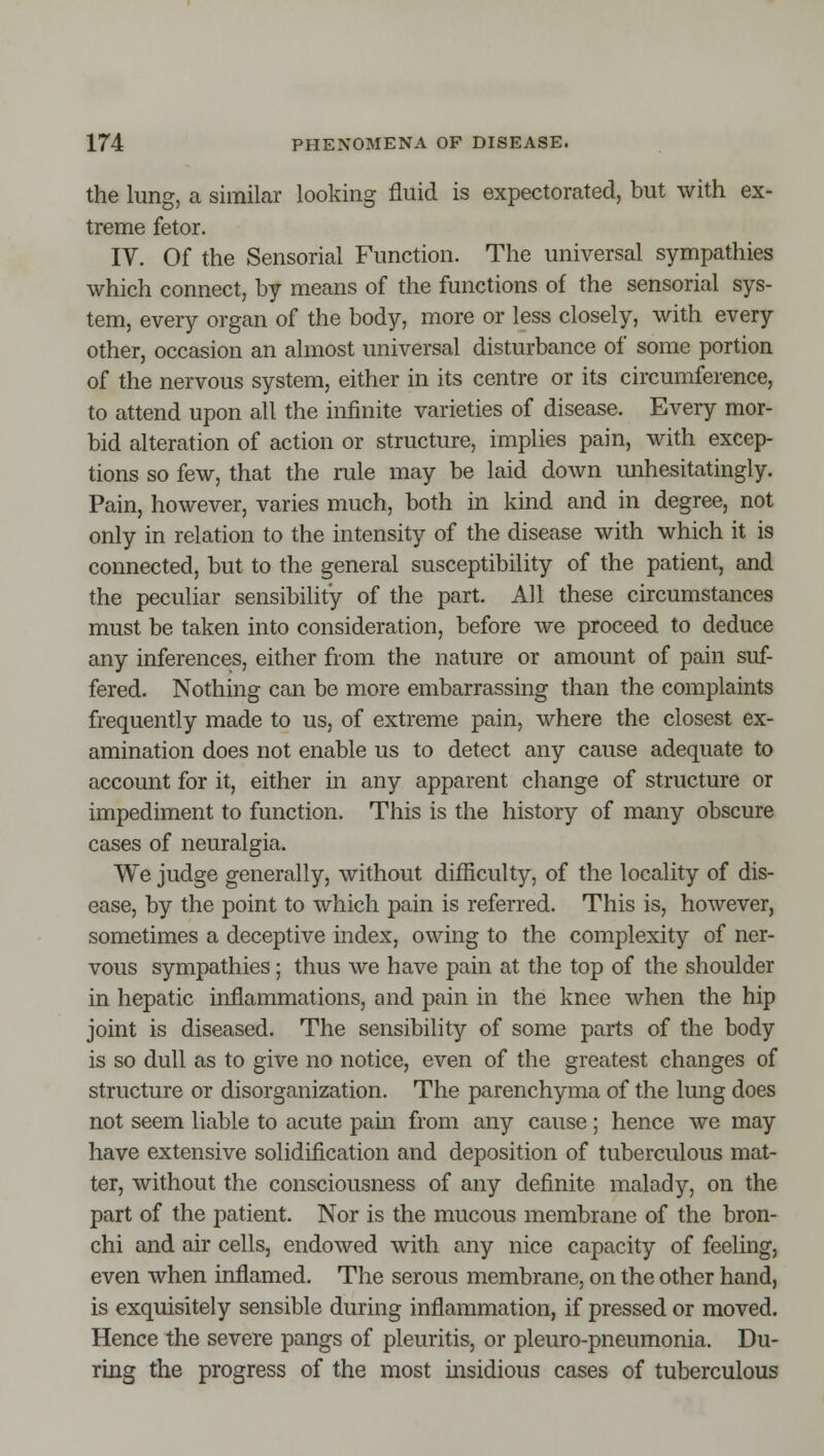 the lung, a similar looking fluid is expectorated, but with ex- treme fetor. IV. Of the Sensorial Function. The universal sympathies which connect, by means of the functions of the sensorial sys- tem, every organ of the body, more or less closely, with every other, occasion an almost universal disturbance of some portion of the nervous system, either in its centre or its circumference, to attend upon all the infinite varieties of disease. Every mor- bid alteration of action or structure, implies pain, with excep- tions so few, that the rule may be laid down mihesitatingly. Pain, however, varies much, both in kind and in degree, not only in relation to the intensity of the disease with which it is connected, but to the general susceptibility of the patient, and the peculiar sensibility of the part. All these circumstances must be taken into consideration, before we proceed to deduce any inferences, either from the nature or amount of pain suf- fered. Nothing can be more embarrassing than the complaints frequently made to us, of extreme pain, where the closest ex- amination does not enable us to detect any cause adequate to account for it, either in any apparent change of structure or impediment to function. This is the history of many obscure cases of neuralgia. We judge generally, without difficulty, of the locality of dis- ease, by the point to which pain is referred. This is, however, sometimes a deceptive index, owing to the complexity of ner- vous sympathies; thus we have pain at the top of the shoulder in hepatic inflammations, and pain in the knee when the hip joint is diseased. The sensibility of some parts of the body is so dull as to give no notice, even of the greatest changes of structure or disorganization. The parenchyma of the lung does not seem liable to acute pain from any cause; hence we may have extensive solidification and deposition of tuberculous mat- ter, without the consciousness of any definite malady, on the part of the patient. Nor is the mucous membrane of the bron- chi and air cells, endowed with any nice capacity of feeling, even when inflamed. The serous membrane, on the other hand, is exquisitely sensible during inflammation, if pressed or moved. Hence the severe pangs of pleuritis, or pleuro-pneumonia. Du- ring the progress of the most insidious cases of tuberculous