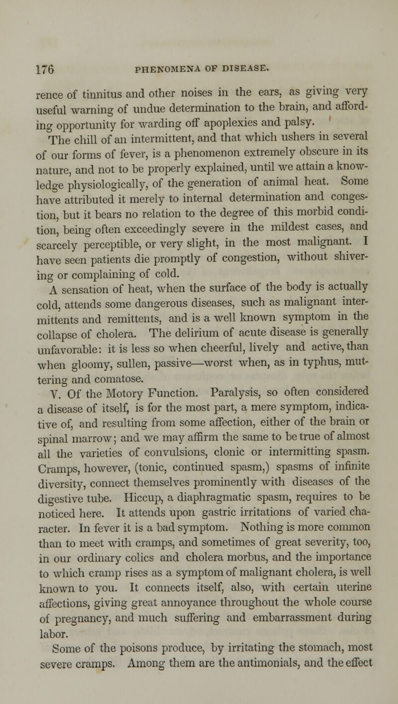 rence of tinnitus and other noises in the ears, as giving very useful warning of undue determination to the brain, and afford- ing opportunity for warding off apoplexies and palsy. ' The chill of an intermittent, and that which ushers in several of our forms of fever, is a phenomenon extremely obscure in its nature, and not to be properly explained, until we attain a know- ledge physiologically, of the generation of animal heat. Some have attributed it merely to internal determination and conges- tion, but it bears no relation to the degree of this morbid condi- tion, being often exceedingly severe in the mildest cases, and scarcely perceptible, or very slight, in the most malignant. I have seen patients die promptly of congestion, without shiver- ing or complaining of cold. A sensation of heat, when the surface of the body is actually cold, attends some dangerous diseases, such as malignant inter- mittents and remittents, and is a well known symptom in the collapse of cholera. The delirium of acute disease is generally unfavorable: it is less so when cheerful, lively and active, than when gloomy, sullen, passive—worst when, as in typhus, mut- tering and comatose. V. Of the Motory Function. Paralysis, so often considered a disease of itself; is for the most part, a mere symptom, indica- tive of, and resulting from some affection, either of the brain or spinal marrow; and we may affirm the same to be true of almost all the varieties of convulsions, clonic or intermitting spasm. Cramps, however, (tonic, continued spasm,) spasms of infinite diversity, connect themselves prominently with diseases of the digestive tube. Hiccup, a diaphragmatic spasm, requires to be noticed here. It attends upon gastric irritations of varied cha- racter. In fever it is a bad symptom. Nothing is more common than to meet with cramps, and sometimes of great severity, too, in our ordinary colics and cholera morbus, and the importance to which cramp rises as a symptom of malignant cholera, is well known to you. It connects itself, also, with certain uterine affections, giving great annoyance throughout the whole course of pregnancy, and much suffering and embarrassment during labor. Some of the poisons produce, by irritating the stomach, most severe cramps. Among them are the antimonials, and the effect