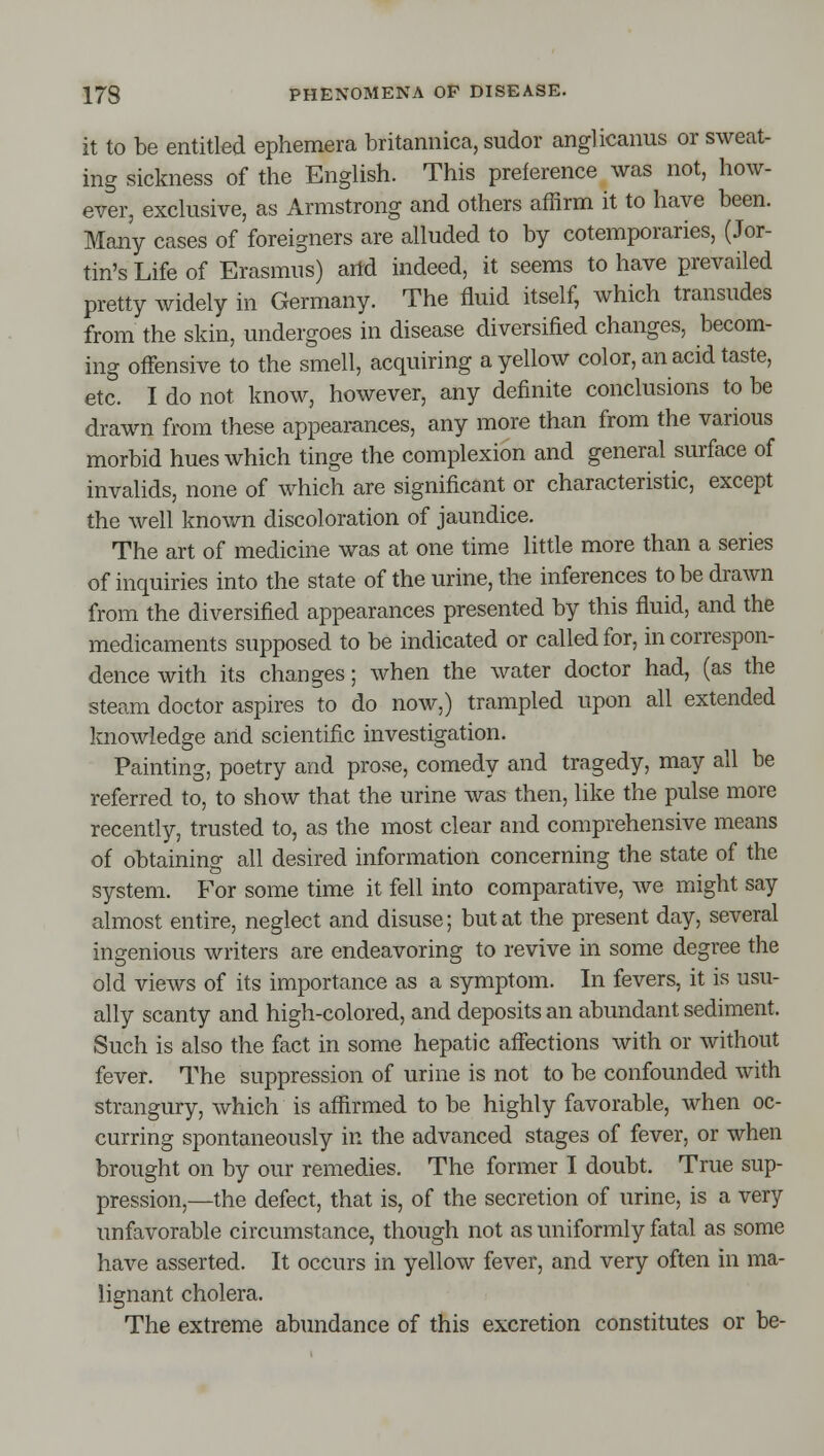 it to be entitled ephemera britannica, sudor anglicaims or sweat- ing sickness of the English. This preference was not, how- ever, exclusive, as Armstrong and others affirm it to have been. Many cases of foreigners are alluded to by cotemporaries, (Jor- tin's Life of Erasmus) arid indeed, it seems to have prevailed pretty widely in Germany. The fluid itself, which transudes from the skin, undergoes in disease diversified changes, becom- ing offensive to the smell, acquiring a yellow color, an acid taste, etc. I do not know, however, any definite conclusions to be drawn from these appearances, any more than from the various morbid hues which tinge the complexion and general surface of invalids, none of which are significant or characteristic, except the well known discoloration of jaundice. The art of medicine was at one time little more than a series of inquiries into the state of the urine, the inferences to be drawn from the diversified appearances presented by this fluid, and the medicaments supposed to be indicated or called for, in correspon- dence with its changes; when the water doctor had, (as the steam doctor aspires to do now,) trampled upon all extended knowledge and scientific investigation. Painting, poetry and prose, comedy and tragedy, may all be referred to, to show that the urine was then, like the pulse more recently, trusted to, as the most clear and comprehensive means of obtaining all desired information concerning the state of the system. For some time it fell into comparative, we might say almost entire, neglect and disuse; but at the present day, several ingenious writers are endeavoring to revive in some degree the old views of its importance as a symptom. In fevers, it is usu- ally scanty and high-colored, and deposits an abundant sediment. Such is also the fact in some hepatic affections with or without fever. The suppression of urine is not to be confounded with strangury, which is affirmed to be highly favorable, when oc- curring spontaneously in the advanced stages of fever, or when brought on by our remedies. The former I doubt. True sup- pression,—the defect, that is, of the secretion of urine, is a very unfavorable circumstance, though not as uniformly fatal as some have asserted. It occurs in yellow fever, and very often in ma- lignant cholera. The extreme abundance of this excretion constitutes or be-