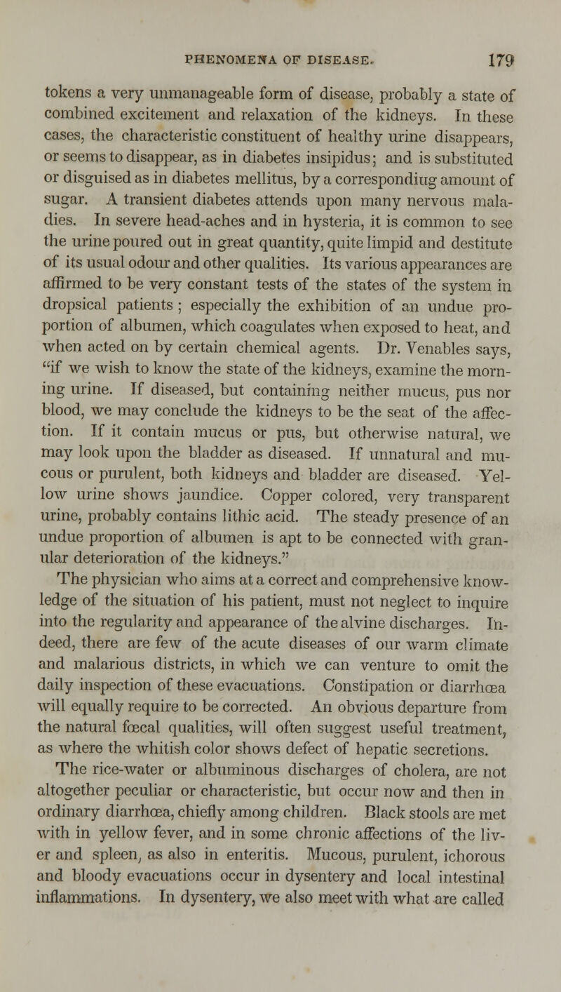 tokens a very unmanageable form of disease, probably a state of combined excitement and relaxation of the kidneys. In these cases, the characteristic constituent of healthy urine disappears, or seems to disappear, as in diabetes insipidus; and is substituted or disguised as in diabetes mellitus, by a corresponding amount of sugar. A transient diabetes attends upon many nervous mala- dies. In severe head-aches and in hysteria, it is common to see the urine poured out in great quantity, quite limpid and destitute of its usual odour and other qualities. Its various appearances are affirmed to be very constant tests of the states of the system in dropsical patients ; especially the exhibition of an undue pro- portion of albumen, which coagulates when exposed to heat, and when acted on by certain chemical agents. Dr. Venables says, if we wish to know the state of the kidneys, examine the morn- ing urine. If diseased, but containing neither mucus, pus nor blood, we may conclude the kidneys to be the seat of the affec- tion. If it contain mucus or pus, but otherwise natural, we may look upon the bladder as diseased. If unnatural and mu- cous or purulent, both kidneys and bladder are diseased. Yel- low urine shows jaundice. Copper colored, very transparent urine, probably contains lithic acid. The steady presence of an undue proportion of albumen is apt to be connected with gran- ular deterioration of the kidneys. The physician who aims at a correct and comprehensive know- ledge of the situation of his patient, must not neglect to inquire into the regularity and appearance of the alvine discharges. In- deed, there are few of the acute diseases of our warm climate and malarious districts, in which we can venture to omit the daily inspection of these evacuations. Constipation or diarrhoea will equally require to be corrected. An obvious departure from the natural foecal qualities, will often suggest useful treatment, as where the whitish color shows defect of hepatic secretions. The rice-water or albuminous discharges of cholera, are not altogether peculiar or characteristic, but occur now and then in ordinary diarrhoea, chieJfiy among children. Black stools are met with in yellow fever, and in some chronic affections of the liv- er and spleen^ as also in enteritis. Mucous, purulent, ichorous and bloody evacuations occur in dysentery and local intestinal inflammations. In dysentery, we also meet with what are called