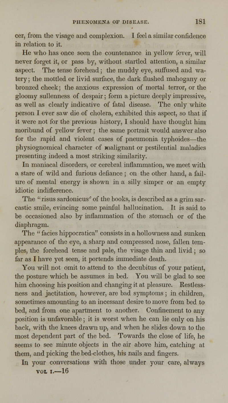 cer, from the visage and complexion. I feel a similar confidence in relation to it. He who has once seen the countenance in yellow fever, will never forget it, or pass by, without startled attention, a similar aspect. The tense forehead; the muddy eye, suffused and wa- tery ; the mottled or livid surface, the dark flushed mahogany or bronzed cheek; the anxious expression of mortal terror, or the gloomy sullenness of despair; form a picture deeply impressive, as well as clearly indicative of fatal disease. The only white person I ever saw die of cholera, exhibited this aspect, so that if it were not for the previous history, I should have thought him moribund of yellow fever ; the same portrait would answer also for the rapid and violent cases of pneumonia typhoides—the physiognomical character of malignant or pestilential maladies presenting indeed a most striking similarity. In maniacal disorders, or cerebral inflammation, we meet with a stare of wild and furious defiance ; on the other hand, a fail- ure of mental energy is shown in a silly simper or an empty idiotic indifference. The  risus sardonicus of the books, is described as a grim sar- castic smile, evincing some painful hallucination. It is said to be occasioned also by inflammation of the stomach or of the diaphragm. The  facies hippocratica consists in a hollowness and sunken appearance of the eye, a sharp and compressed nose, fallen tem- ples, the forehead tense and pale, the visage thin and livid ; so far as I have yet seen, it portends immediate death. You will not omit to attend to the decubitus of your patient, the posture which be assumes in bed. You will be glad to see him choosing his position and changing it at pleasure. Restless- ness and jactitation, however, are bad symptoms ; in children, sometimes amounting to an incessant desire to move from bed to bed, and from one apartment to another. Confinement to any position is unfavorable ; it is worst when he can lie only on his back, with the knees drawn up, and when he slides down to the most dependent part of the bed. Towards the close of life, he seems to see minute objects in the air above him, catching at them, and picking the bed-clothes, his nails and fingers. In your conversations with those under your care, always VOL I.—16