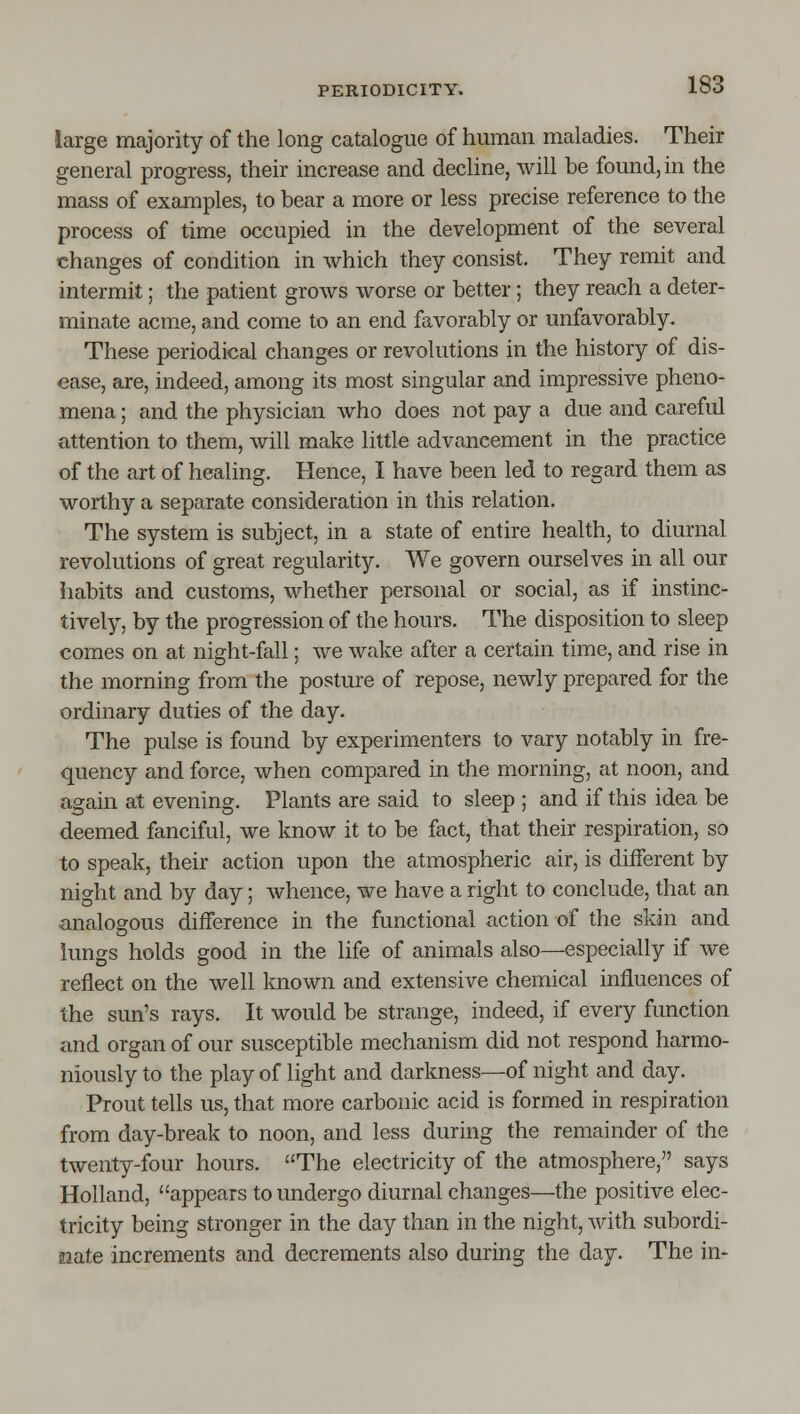 large majority of the long catalogue of human maladies. Their general progress, their increase and decline, will be found, in the mass of examples, to bear a more or less precise reference to the process of time occupied in the development of the several changes of condition in which they consist. They remit and intermit; the patient grows worse or better; they reach a deter- minate acme, and come to an end favorably or unfavorably. These periodical changes or revolutions in the history of dis- ease, are, indeed, among its most singular and impressive pheno- mena ; and the physician who does not pay a due and careful attention to them, will make little advancement in the practice of the art of healing. Hence, I have been led to regard them as worthy a separate consideration in this relation. The system is subject, in a state of entire health, to diurnal revolutions of great regularity. We govern ourselves in all our habits and customs, whether personal or social, as if instinc- tively, by the progression of the hours. The disposition to sleep comes on at night-fall; we wake after a certain time, and rise in the morning from the posture of repose, newly prepared for the ordinary duties of the day. The pulse is found by experimenters to vary notably in fre- quency and force, when compared in the morning, at noon, and again at evening. Plants are said to sleep ; and if this idea be deemed fanciful, we know it to be fact, that their respiration, so to speak, their action upon the atmospheric air, is different by night and by day; whence, we have a right to conclude, that an analogous difference in the functional action of the skin and lungs holds good in the life of animals also—especially if we reflect on the well known and extensive chemical influences of the sun's rays. It would be strange, indeed, if every function and organ of our susceptible mechanism did not respond harmo- niously to the play of light and darkness—of night and day. Prout tells us, that more carbonic acid is formed in respiration from day-break to noon, and less during the remainder of the twenty-four hours. The electricity of the atmosphere, says Holland, appears to undergo diurnal changes—the positive elec- tricity being stronger in the day than in the night, with subordi- nate increments and decrements also during the day. The in-