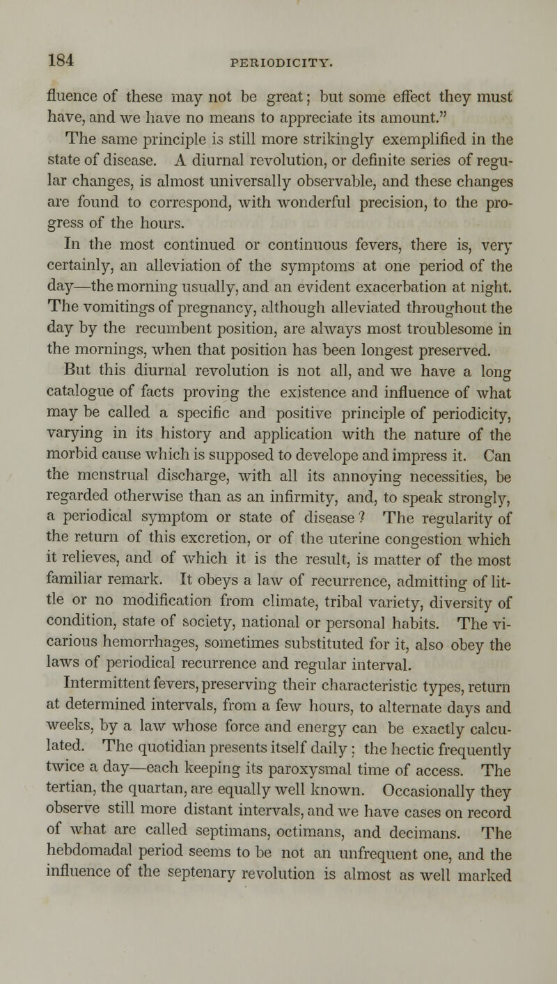 fluence of these may not be great; but some effect they must have, and we have no means to appreciate its amount. The same principle is still more strikingly exemplified in the state of disease. A diurnal revolution, or definite series of regu- lar changes, is almost universally observable, and these changes are found to correspond, with wonderful precision, to the pro- gress of the hours. In the most continued or continuous fevers, there is, very certainly, an alleviation of the symptoms at one period of the day—the morning usually, and an evident exacerbation at night. The vomitings of pregnancy, although alleviated throughout the day by the recumbent position, are always most troublesome in the mornings, when that position has been longest preserved. But this diurnal revolution is not all, and we have a long catalogue of facts proving the existence and influence of what may be called a specific and positive principle of periodicity, varying in its history and application with the nature of the morbid cause which is supposed to develope and impress it. Can the menstrual discharge, with all its annoying necessities, be regarded otherwise than as an infirmity, and, to speak strongly, a periodical symptom or state of disease ? The regularity of the return of this excretion, or of the uterine congestion which it relieves, and of v/hich it is the result, is matter of the most familiar remark. It obeys a law of recurrence, admitting of lit- tle or no modification from climate, tribal variety, diversity of condition, state of society, national or personal habits. The vi- carious hemorrhages, sometimes substituted for it, also obey the laws of periodical recurrence and regular interval. Intermittent fevers, preserving their characteristic types, return at determined intervals, from a few hours, to alternate days and weeks, by a law whose force and energy can be exactly calcu- lated. The quotidian presents itself daily : the hectic frequently twice a day—each keeping its paroxysmal time of access. The tertian, the quartan, are equally well known. Occasionally they observe still more distant intervals, and we have cases on record of what are called septimans, octimans, and decimans. The hebdomadal period seems to be not an unfrequent one, and the influence of the septenary revolution is almost as well marked