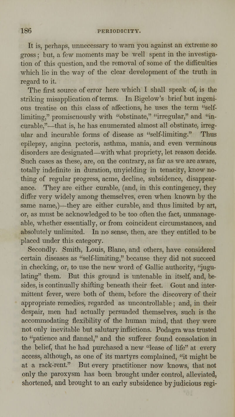 It is, perhaps, unnecessary to warn you against an extreme so gross; but, a few moments may be well spent in the investiga- tion of this question, and the removal of some of the difficulties which lie in the way of the clear development of the truth in regard to it. The first source of error here which I shall speak of, is the striking misapplication of terms. In Bigelow's brief but ingeni- ous treatise on this class of affections, he uses the term self- limiting, promiscuously with obstinate, irregular, and in- curable,—that is, he has enumerated almost all obstinate, irreg- ular and incurable forms of disease as self-limiting. Thus epilepsy, angina pectoris, asthma, mania, and even verminous disorders are designated—with what propriety, let reason decide. Such cases as these, are, on the contrary, as far as we are aware, totally indefinite in duration, unyielding in tenacity, know no- thing of regular progress, acme, decline, subsidence, disappear- ance. They are either curable, (and, in this contingency, they differ very widely among themselves, even when known by the same name,)—they are either curable, and thus limited by art, or, as must be acknowledged to be too often the fact, unmanage- able, whether essentially, or from coincident circumstances, and absolutely unlimited. In no sense, then, are they entitled to be placed under this category. Secondly. Smith, Louis, Blaiie, and others, have considered certain diseases as self-limiting, because they did not succeed in checking, or, to use the new word of Gallic authority, jugu- lating them. But this ground is untenable in itself, and, be- sides, is continually shifting beneath their feet. Gout and inter- mittent fever, were both of them, before the discovery of their appropriate remedies, regarded as uncontrollable; and, in their despair, men had actually persuaded themselves, such is the accommodating flexibility of the human mind, that they were not only inevitable but salutary inflictions. Podagra was trusted to patience and flannel, and the sufferer found consolation in the belief, that he had purchased a new lease of life at every access, although, as one of its martyrs complained, it might be at a rack-rent. But every practitioner now knows, that not only the paroxysm has been brought under control, alleviated, shortened, and brought to an early subsidence by judicious regi-