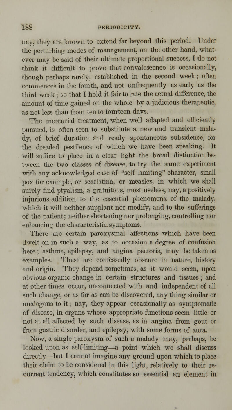 nay, they are known to extend far beyond this period. Under the perturbing modes of management, on the other hand, ^vhat- ever may be said of their ultimate proportional success, I do not think it difficult to prove that convalescence is occasionally) though perhaps rarely, established in the second week; often commences in the fourth, and not unfrequently as early as the third week; so that I hold it fair to rate the actual difference, the amount of time gained on the whole by a judicious therapeutic, as not less than from ten to fourteen days. The mercurial treatment, when well adapted and efficiently pursued, is often seen to substitute a new and transient mala- dy, of brief duration dnd ready spontaneous subsidence, for the dreaded pestilence of which we have been speaking. It will suffice to place in a clear light the broad distinction be- tween the two classes of disease, to try the same experiment with any acknowledged case of self limiting character, small pox for example, or scarlatina, or measles, in which we shall surely find ptyalism, a gratuitous, most useless, nay, a positively injurious addition to the essential phenomena of the malady, which it will neither supplant nor modify, and to the sufferings of the patient; neither shortening nor prolonging, controlling nor enhancing the characteristic, symptoms. There are certain paroxysmal affections which have been dwelt on in such a way, as to occasion a degree of confusion here; asthma, epilepsy, and angina pectoris, may be taken as examples. These are confessedly obscure in nature, history and origin. They depend sometimes, as it would seem, upon obvious organic change in certain structures and tissues; and at other times occur, unconnected with and independent of all such change, or as far as can be discovered, any thing similar or analogous to it; nay, they appear occasionally as symptomatic of disease, in organs whose appropriate functions seem little or not at all affected by such disease, as in angina from gout or from gastric disorder, and epilepsy, with some forms of aura. Now, a single paroxysm of such a malady may, perhaps, be looked upon as self-limiting—a point which we shall discuss directly—but I cannot imagine any ground upon which to place their claim to be considered in this light, relatively to their re- current tendency, which constitutes so essential an element in