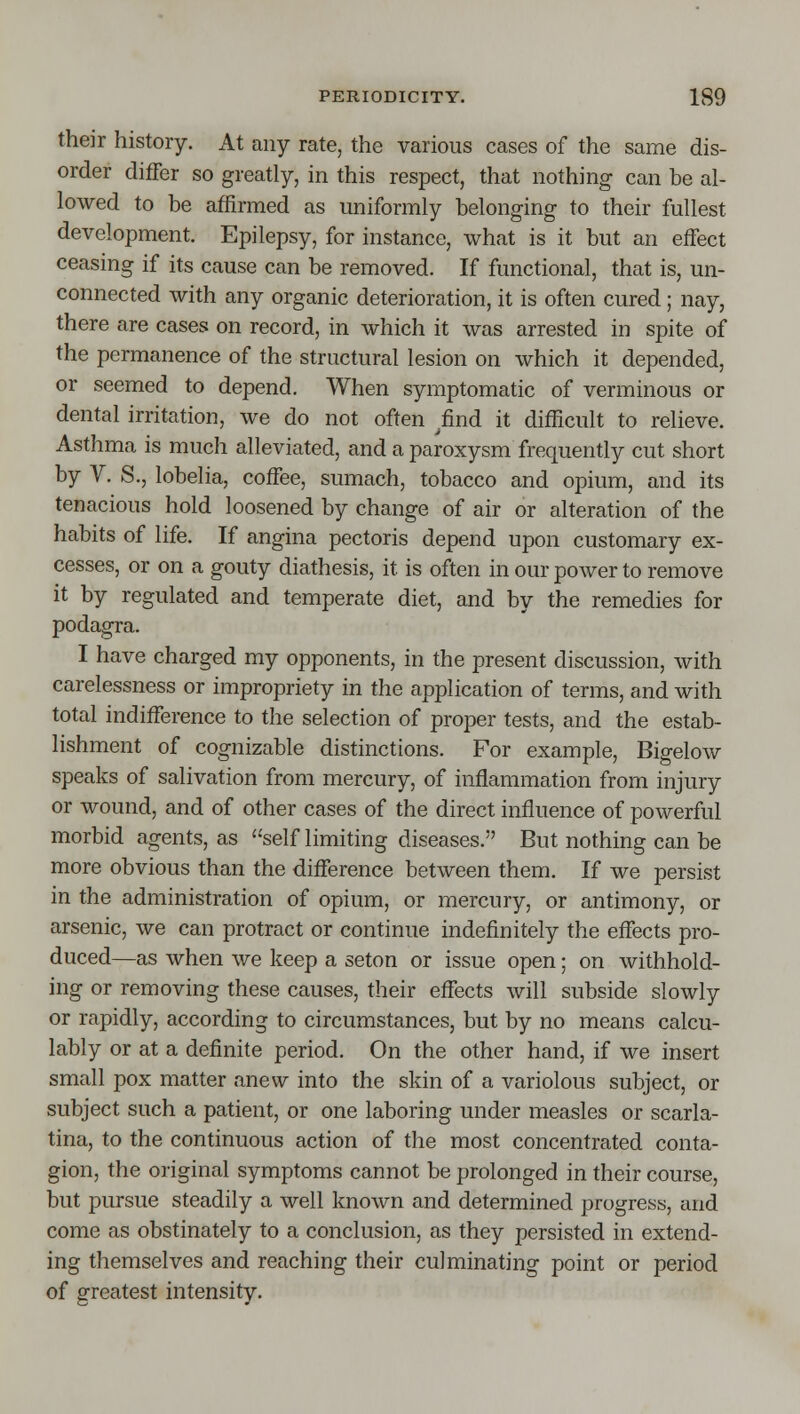 their history. At any rate, the various cases of the same dis- order differ so greatly, in this respect, that nothing can be al- lowed to be affirmed as uniformly belonging to their fullest development. Epilepsy, for instance, what is it but an effect ceasing if its cause can be removed. If functional, that is, un- connected with any organic deterioration, it is often cured; nay, there are cases on record, in which it was arrested in spite of the permanence of the structural lesion on which it depended, or seemed to depend. When symptomatic of verminous or dental irritation, we do not often ^find it difficult to relieve. Asthma is much alleviated, and a paroxysm frequently cut short by V. S., lobelia, coffee, sumach, tobacco and opium, and its tenacious hold loosened by change of air or alteration of the habits of life. If angina pectoris depend upon customary ex- cesses, or on a gouty diathesis, it is often in our power to remove it by regulated and temperate diet, and by the remedies for podagra. I have charged my opponents, in the present discussion, with carelessness or impropriety in the application of terms, and with total indifference to the selection of proper tests, and the estab- lishment of cognizable distinctions. For example, Bigelow speaks of salivation from mercury, of inflammation from injury or wound, and of other cases of the direct influence of powerful morbid agents, as self limiting diseases. But nothing can be more obvious than the diflference between them. If we persist in the administration of opium, or mercury, or antimony, or arsenic, we can protract or continue indefinitely the effects pro- duced—as when we keep a seton or issue open; on withhold- ing or removing these causes, their effects will subside slowly or rapidly, according to circumstances, but by no means calcu- lably or at a definite period. On the other hand, if we insert small pox matter anew into the skin of a variolous subject, or subject such a patient, or one laboring under measles or scarla- tina, to the continuous action of the most concentrated conta- gion, the original symptoms cannot be prolonged in their course, but pursue steadily a well known and determined progress, and come as obstinately to a conclusion, as they persisted in extend- ing themselves and reaching their culminating point or period of greatest intensity.