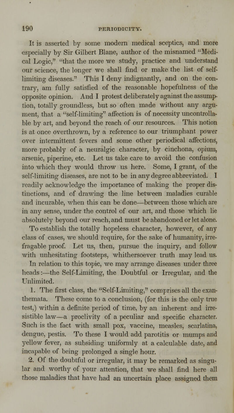 It is asserted by some modern medical sceptics, and more especially by Sir Gilbert Blane, author of the misnamed Medi- cal Logic, that the more we study, practice and understand our science, the longer we shall find or make the list of self- limiting diseases. This I deny indignantly, and on the con- trary, am fully satisfied of the reasonable hopefulness of the opposite opinion. And I protest deliberately against the assump- tion, totally groundless, but so often made without any argu- ment, that a self-limiting aifection is of necessity uncontrolla- ble by art, and beyond the reach of our resources. This notion is at once overthrown, by a reference to our triumphant power over intermittent fevers and some other periodical affections, more probably of a neuralgic character, by cinchona, opium, arsenic, piperine, etc. Let us take care to avoid the confusion into which they would throw us here. Some, I grant, of the self-limiting diseases, are not to be in any degree abbreviated. I readily acknowledge the importance of making the proper dis- tinctions, and of drawing the line between maladies curable and incurable, when this can be done—between those which are in any sense, under the control of our art, and those which lie absolutely beyond our reach, and must be abandoned or let alone. To establish the totally hopeless character, however, of any class of cases, we should require, for the sake of humanity, irre- fragable proof. Let us, then, pursue the inquiry, and follow with unhesitating footsteps, whithersoever truth may lead us. In relation to this topic, we may arrange diseases under three heads:—the Self-Limiting, the Doubtful or Irregular, and the Unlimited. 1. The first class, the Self-Limiting, comprises all the exan- themata. These come to a conclusion, (for this is the only true test,) within a definite period of time, by an inherent and irre- sistible law—a proclivity of a peculiar and specific character. Such is the fact with small pox, vaccine, measles, scarlatina, dengue, pestis. To these I would add parotitis or mumps and yellow fever, as subsiding uniformly at a calculable date, and incapable of being prolonged a single hour. 2. Of the doubtful or irregular, it may be remarked as singu- lar and worthy of your attention, that we shall find here all those maladies that have had an uncertain place assigned them