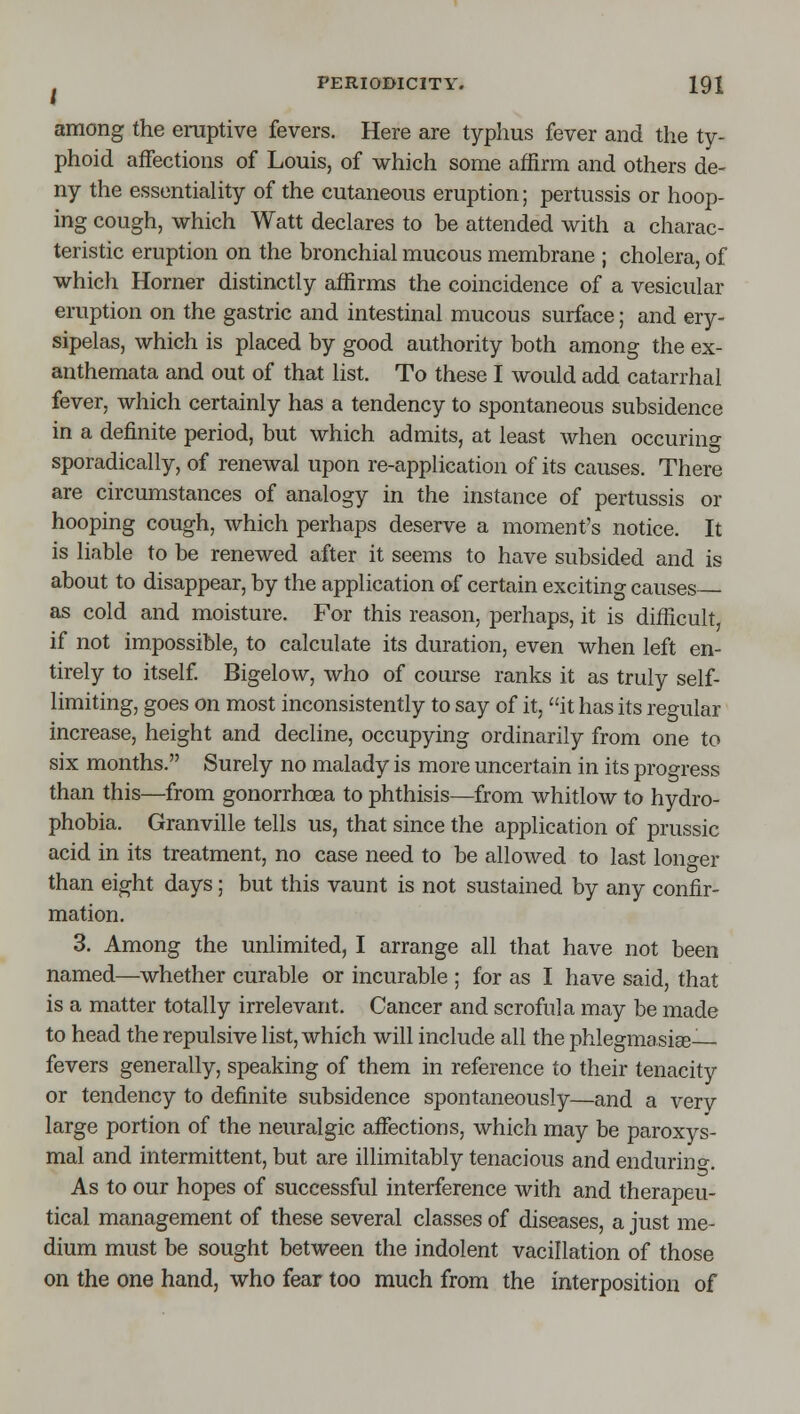 among the eraptive fevers. Here are typhus fever and the ty- phoid affections of Louis, of which some affirm and others de- ny the essentiality of the cutaneous eruption; pertussis or hoop- ing cough, which Watt declares to be attended with a charac- teristic eruption on the bronchial mucous membrane ; cholera, of which Horner distinctly affirms the coincidence of a vesicular eruption on the gastric and intestinal mucous surface; and ery- sipelas, which is placed by good authority both among the ex- anthemata and out of that list. To these I would add catarrhal fever, which certainly has a tendency to spontaneous subsidence in a definite period, but which admits, at least when occurino- sporadically, of renewal upon re-application of its causes. There are circumstances of analogy in the instance of pertussis or hooping cough, which perhaps deserve a moment's notice. It is liable to be renewed after it seems to have subsided and is about to disappear, by the application of certain exciting causes as cold and moisture. For this reason, perhaps, it is difficult, if not impossible, to calculate its duration, even when left en- tirely to itself Bigelow, who of course ranks it as truly self- limiting, goes on most inconsistently to say of it, it has its reo-ular increase, height and decline, occupying ordinarily from one to six months. Surely no malady is more uncertain in its progress than this—from gonorrhoea to phthisis—from whitlow to hydro- phobia. Granville tells us, that since the application of prussic acid in its treatment, no case need to be allowed to last longer than eight days; but this vaunt is not sustained by any confir- mation. 3. Among the unlimited, I arrange all that have not been named—whether curable or incurable ; for as I have said, that is a matter totally irrelevant. Cancer and scrofula may be made to head the repulsive list, which will include all the phlegmasige— fevers generally, speaking of them in reference to their tenacity or tendency to definite subsidence spontaneously—and a very large portion of the neuralgic affections, which may be paroxys- mal and intermittent, but are inimitably tenacious and endurino-. As to our hopes of successful interference with and therapeu- tical management of these several classes of diseases, a just me- dium must be sought between the indolent vacillation of those on the one hand, who fear too much from the interposition of