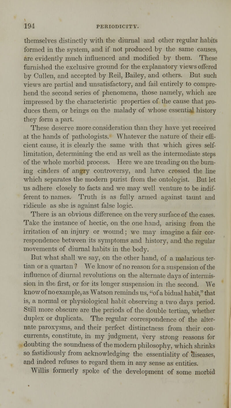 themselves distinctly with the diurnal and other regular habits formed in the system, and if not produced by the same causes, are evidently much influenced and modified by them. These furnished the exclusive ground for the explanatory views offered by Cullen, and accepted by Reil, Bailey, and others. But such views are partial and unsatisfactory, and fail entirely to compre- hend the second series of phenomena, those namely, which are impressed by the characteristic properties of the cause that pro- duces them, or brings on the malady of whose essential history they form a part. These deserve more consideration than they have yet received at the hands of pathologists. Whatever the nature of their effi- cient cause, it is clearly the same with that which gives self- limitation, determining the end as well as the intermediate steps of the whole morbid process. Here we are treading on the burn- ing cinders of angry controversy, and hafve crossed the line which separates the modern purist from the ontologist. But let us adhere closely to facts and we may well venture to be indif- ferent to names. Truth is as fully armed against taunt and ridicule as she is against false logic. There is an obvious difference on the very surface of the cases. Take the instance of hectic, on the one hand, arising from the irritation of an injury or wound; we may imagine a fair cor- respondence between its symptoms and history, and the regular movements of diurnal habits in the body. But what shall we say, on the other hand, of a malarious ter- tian or a quartan ? We know of no reason for a suspension of the influence of diurnal revolutions on the alternate days of intermis- sion in the first, or for its longer suspension in the second. We know of no example, as Watson reminds us, of a bidual habit, that is, a normal or physiological habit observing a two days period. Still more obscure are the periods of the double tertian, whether duplex or duplicata. The regular correspondence of the alter- nate paroxysms, and their perfect distinctness from their con- currents, constitute, in my judgment, very strong reasons for doubting the soundness of the modern philosophy, which shrinks so fastidiously from acknowledging the essentiality of diseases, and indeed refuses to regard them in any sense as entities. Willis formerly spoke of the development of some morbid