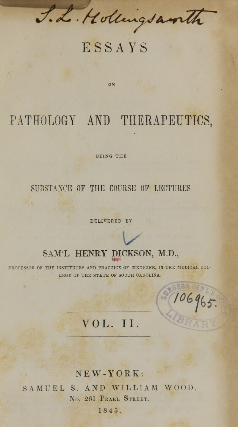 %/, <£. ■ f~£uvCl^gJA^ndh, ESSAYS PATHOLOGY AND THERAPEUTICS. BEING THE SUBSTANCE OF THE COURSE OF LECTURES DELIVERED BY u SAM'L HENRY DICKSON, M.D., PROFESSOR OF THE INSTITUTES AND PRACTICE OF MEDICINE, IN THE MEDICAL COL- LEGE OF THE STATE OF SOUTH CAROLINA. (%^/6^ VOL. II. NEW-YORK: SAMUEL S. AND WILLIAM WOOD. No. 261 Pearl Street. 18 4 5.