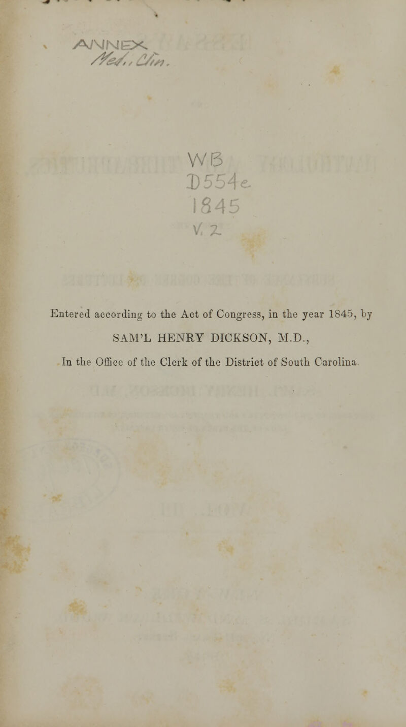 WE 3)£ 1845 Entered according to the Act of Congress, in the year 1845, by SAM'L HENRY DICKSON, M.D., In the Office of the Clerk of the District of South Carolina.