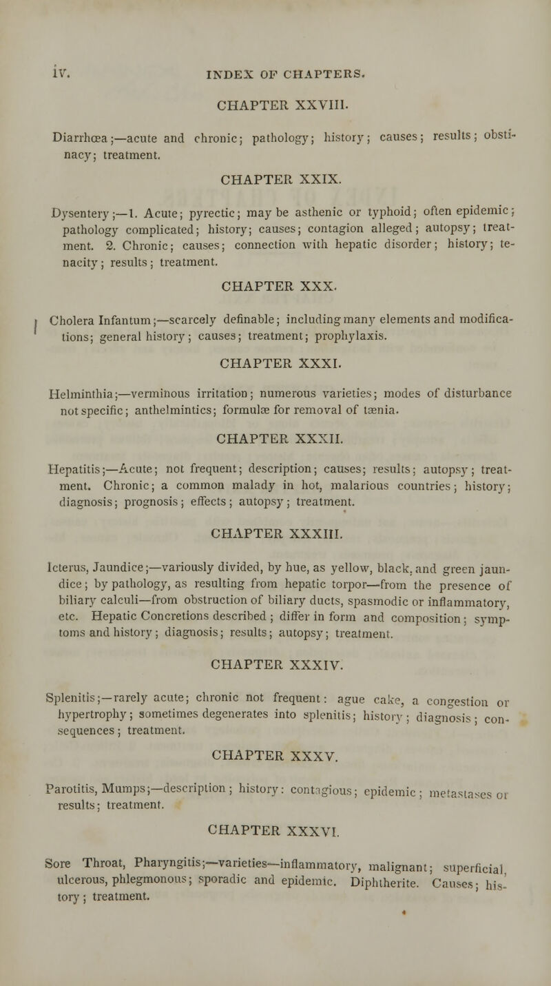 CHAPTER XXVIII. Diarrhoea;—acute and chronic; pathology; history; causes; results; obsti- nacy; treatment. CHAPTER XXIX. Dysentery;—!. Acute; pyrectic; maybe asthenic or typhoid; often epidemic; pathology complicated; history; causes; contagion alleged; autopsy; treat- ment. 2. Chronic; causes; connection with hepatic disorder; history; te- nacity ; results; treatment. CHAPTER XXX. Cholera Infantum;—scarcely definable; including many elements and modifica- tions; general history; causes; treatment; prophylaxis. CHAPTER XXXI. Helminthia;—verminous irritation; numerous varieties; modes of disturbance notspecific; anthelmintics; formulae for removal of taenia. CHAPTER XXXII. Hepatitis;—Acute; not frequent; description; causes; results; autopsy; treat- ment. Chronic; a common malady in hot, malarious countries; history; diagnosis; prognosis; effects; autopsy; treatment. CHAPTER XXXIII. Icterus, Jaundice;—variously divided, by hue, as yellow, black.and green jaun- dice ; by pathology, as resulting from hepatic torpor—from the presence of biliary calculi—from obstruction of biliary ducts, spasmodic or inflammatory, etc. Hepatic Concretions described ; differ in form and composition; symp- toms and history ; diagnosis; results; autopsy; treatment. CHAPTER XXXIV. Splenitis;—rarely acute; chronic not frequent: ague cake, a congestion or hypertrophy; sometimes degenerates into splenitis; history; diagnosis- con- sequences ; treatment. CHAPTER XXXV. Parotitis, Mumps;—description; history: contagious; epidemic; metastases 01 results; treatment. CHAPTER XXXVI. Sore Throat, Pharyngitis;—varieties—inflammatory, malignant; superficial ulcerous, phlegmonous; sporadic and epidemic. Diphtherite. Causes- his- tory ; treatment.