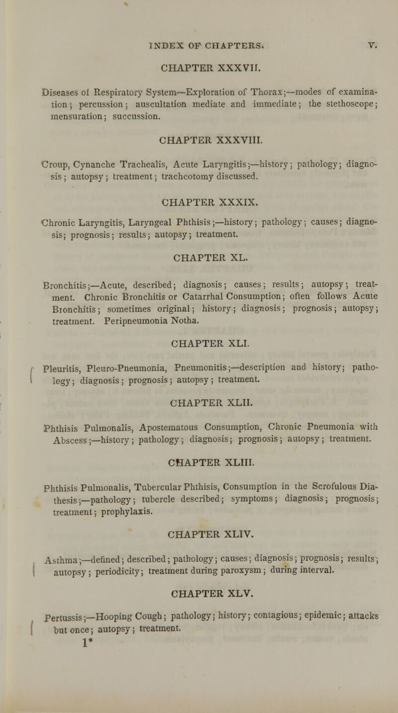 CHAPTER XXXVII. Diseases of Respiratory System—Exploration of Thorax;—modes of examina- tion ; percussion; auscultation mediate and immediate; the stethoscope; mensuration; succussion. CHAPTER XXXVIII. Croup, Cynanche Trachealis, Acute Laryngitis;—history; pathology; diagno- sis ; autopsy ; treatment; tracheotomy discussed. CHAPTER XXXIX. Chronic Laryngitis, Laryngeal Phthisis ;—history; pathology; causes; diagno- sis; prognosis; results; autopsy; treatment. CHAPTER XL. Bronchitis;—Acute, described; diagnosis; causes ; results ; autopsy; treat- ment. Chronic Bronchitis or Catarrhal Consumption; often follows Acute Bionchitis; sometimes original; history; diagnosis; prognosis; autopsy; treatment. Peripneumonia Notha. CHAPTER XLI. Pleuritis, Pleuro-Pneumonia, Pneumonitis;—description and history; patho- logy ; diagnosis ; prognosis ; autopsy ; treatment. CHAPTER XLII. Phthisis Pulmonalis, Apostematous Consumption, Chronic Pneumonia with Abscess;—history ; pathology; diagnosis; prognosis; autopsy; treatment. CHAPTER XLIII. Phthisis Pulmonalis, Tubercular Phthisis, Consumption in the Scrofulous Dia- thesis ;—pathology; tubercle described; symptoms; diagnosis; prognosis; treatment; prophylaxis. CHAPTER XLIV. Asthma;—defined; described; pathology; causes; diagnosis; prognosis; results, autopsy; periodicity; treatment during paroxysm; during interval. CHAPTER XLV. Pertussis;—Hooping Cough; pathology; history; contagious; epidemic; attacks but once; autopsy; treatment. 1*