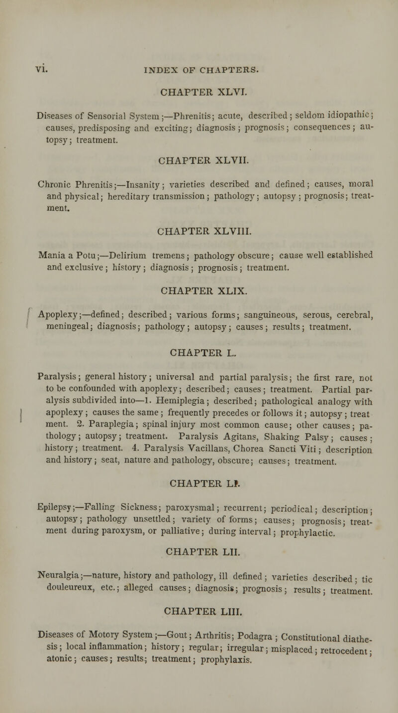 CHAPTER XLVI. Diseases of Sensorial System;—Phrenitis; acute, described; seldom idiopathic; causes, predisposing and exciting; diagnosis; prognosis; consequences; au- topsy; treatment. CHAPTER XLVII. Chronic Phrenitis;—Insanity; varieties described and defined; causes, moral and physical; hereditary transmission ; pathology; autopsy ; prognosis; treat- ment. CHAPTER XLVI1I. Mania a Potu;—Delirium tremens; pathology obscure; cause well established and exclusive ; history ; diagnosis ; prognosis ; treatment. CHAPTER XLIX. Apoplexy;—defined; described; various forms; sanguineous, serous, cerebral, meningeal; diagnosis; pathology; autopsy ; causes ; results; treatment. CHAPTER L. Paralysis; general history; universal and partial paralysis; the first rare, not to be confounded with apoplexy; described; causes; treatment. Partial par- alysis subdivided into—1. Hemiplegia; described; pathological analogy with apoplexy; causes the same ; frequently precedes or follows it; autopsy; treat ment. 2. Paraplegia; spinal injury most common cause; other causes; pa- thology ; autopsy; treatment. Paralysis Agitans, Shaking Palsy ; causes ; history; treatment. 4. Paralysis Vacillans, Chorea Sancti Viti; description and history; seat, nature and pathology, obscure; causes; treatment. CHAPTER LI. Epilepsy;—Falling Sickness; paroxysmal; recurrent; periodical; description; autopsy; pathology unsettled; variety of forms; causes; prognosis; treat- ment during paroxysm, or palliative; during interval; prophylactic. CHAPTER LII. Neuralgia;—nature, history and pathology, ill defined ; varieties described • tic douleureux, etc.; alleged causes ; diagnosis; prognosis ; results ; treatment. CHAPTER mi. Diseases of Motory System;—Gout; Arthritis; Podagra ; Constitutional diathe- sis; local inflammation; history; regular; irregular; misplaced; retrocedem • atonic; causes; results; treatment; prophylaxis.