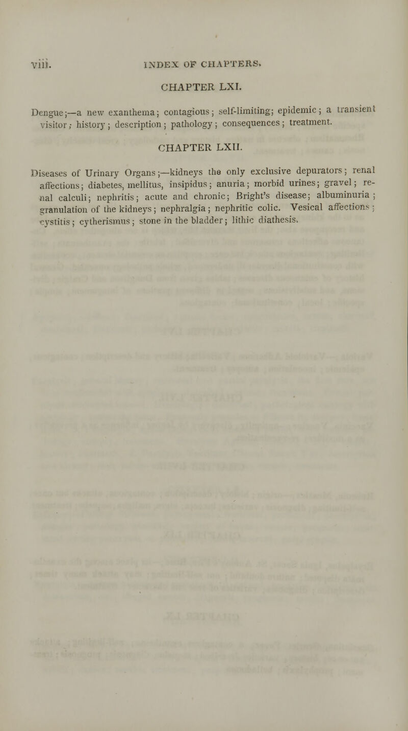 CHAPTER LXI. Dengue;—a new exanthema; contagious; self-limiting; epidemic; a transient visitor; history ; description ; pathology ; consequences ; treatment. CHAPTER LXII. Diseases of Urinary Organs;—kidneys the only exclusive depurators; renal affections; diabetes, mellitus, insipidus ; anuria; morbid urines; gravel; re- nal calculi; nephritis; acute and chronic; Bright's disease; albuminuria; granulation of the kidneys; nephralgia ; nephritic colic. Vesical affections ; ystitis; cytherismus ; stone in the bladder; lithic diathesis.