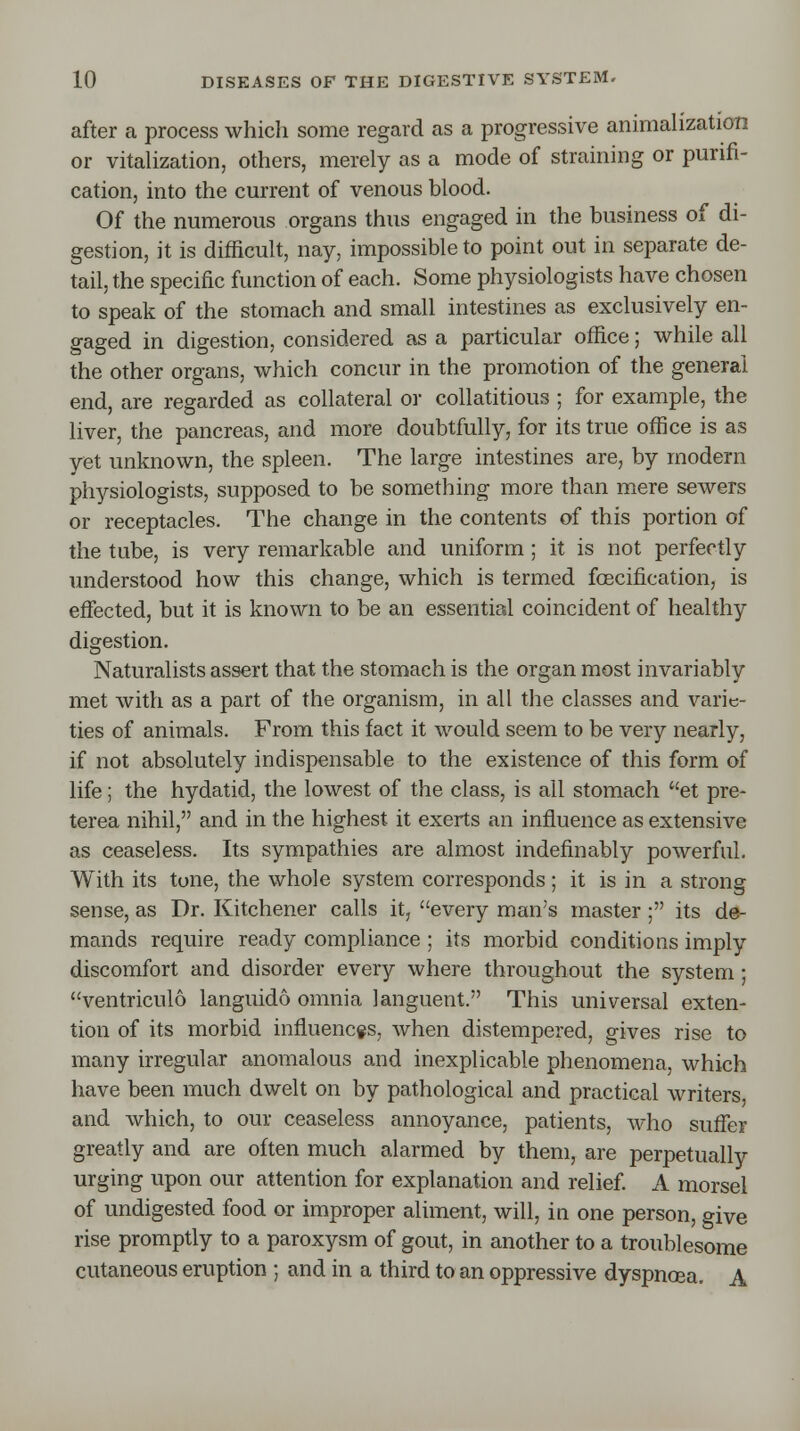 after a process which some regard as a progressive animalization or vitalization, others, merely as a mode of straining or purifi- cation, into the current of venous blood. Of the numerous organs thus engaged in the business of di- gestion, it is difficult, nay, impossible to point out in separate de- tail, the specific function of each. Some physiologists have chosen to speak of the stomach and small intestines as exclusively en- gaged in digestion, considered as a particular office; while all the other organs, which concur in the promotion of the general end, are regarded as collateral or collatitious ; for example, the liver, the pancreas, and more doubtfully, for its true office is as yet unknown, the spleen. The large intestines are, by modern physiologists, supposed to be something more than mere sewers or receptacles. The change in the contents of this portion of the tube, is very remarkable and uniform; it is not perfectly understood how this change, which is termed fcecification, is effected, but it is known to be an essential coincident of healthy digestion. Naturalists assert that the stomach is the organ most invariably met with as a part of the organism, in all the classes and varie- ties of animals. From this fact it would seem to be very nearly, if not absolutely indispensable to the existence of this form of life; the hydatid, the lowest of the class, is all stomach et pre- terea nihil, and in the highest it exerts an influence as extensive as ceaseless. Its sympathies are almost indefinably powerful. With its tone, the whole system corresponds; it is in a strong sense, as Dr. Kitchener calls it, every man's master; its de- mands require ready compliance ; its morbid conditions imply discomfort and disorder every where throughout the system; ventriculo languido omnia languent. This universal exten- tion of its morbid influences, when distempered, gives rise to many irregular anomalous and inexplicable phenomena, which have been much dwelt on by pathological and practical writers, and which, to our ceaseless annoyance, patients, who suffer greatly and are often much alarmed by them, are perpetually urging upon our attention for explanation and relief. A morsel of undigested food or improper aliment, will, in one person, give rise promptly to a paroxysm of gout, in another to a troublesome cutaneous eruption ; and in a third to an oppressive dyspncea. A