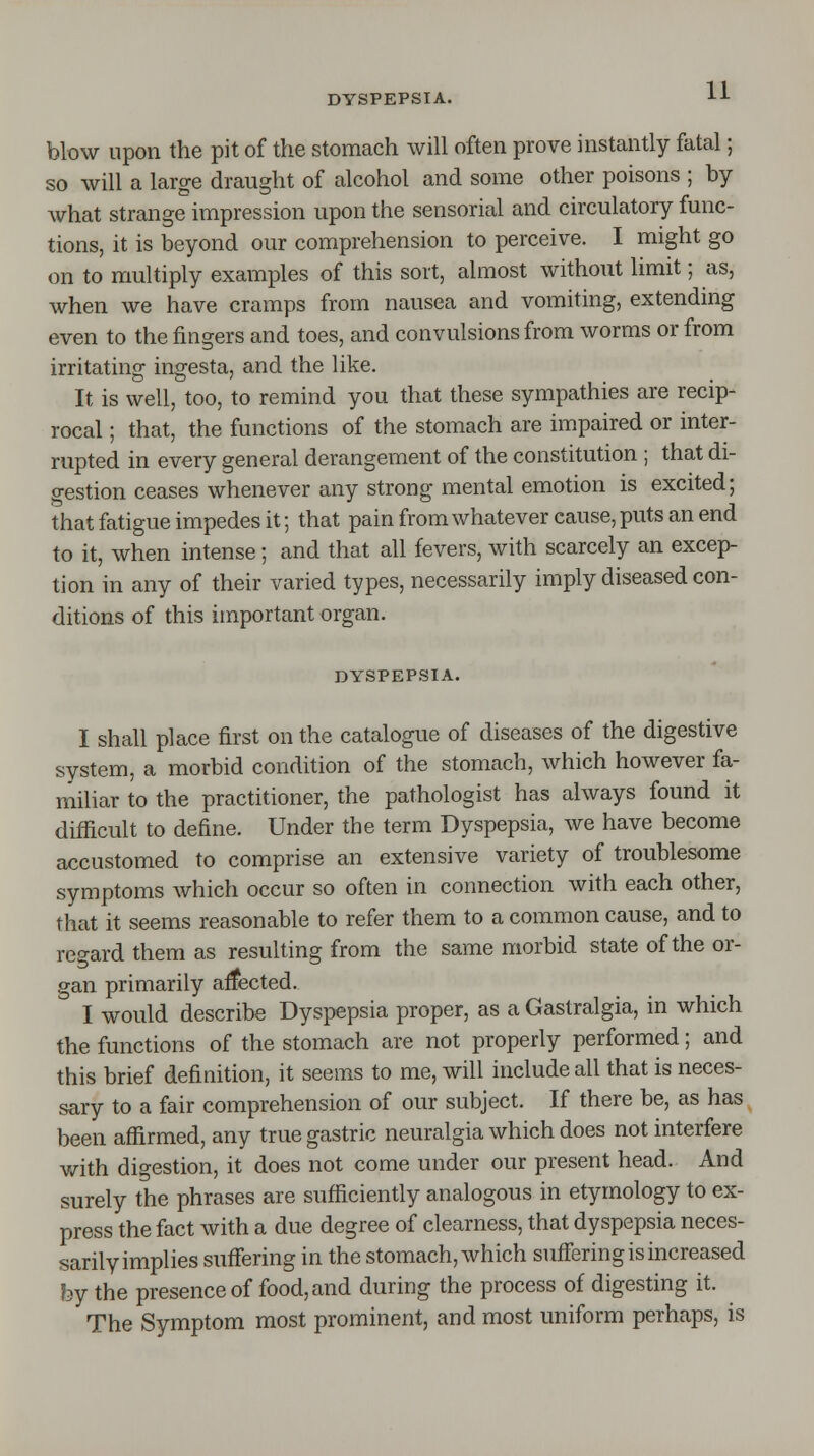 blow upon the pit of the stomach will often prove instantly fatal; so will a large draught of alcohol and some other poisons ; by what strange impression upon the sensorial and circulatory func- tions, it is beyond our comprehension to perceive. I might go on to multiply examples of this sort, almost without limit; as, when we have cramps from nausea and vomiting, extending even to the fingers and toes, and convulsions from worms or from irritating ingesta, and the like. It is well, too, to remind you that these sympathies are recip- rocal ; that, the functions of the stomach are impaired or inter- rupted in every general derangement of the constitution ; that di- gestion ceases whenever any strong mental emotion is excited; that fatigue impedes it; that pain from whatever cause, puts an end to it, when intense; and that all fevers, with scarcely an excep- tion in any of their varied types, necessarily imply diseased con- ditions of this important organ. DYSPEPSIA. I shall place first on the catalogue of diseases of the digestive system, a morbid condition of the stomach, which however fa- miliar to the practitioner, the pathologist has always found it difficult to define. Under the term Dyspepsia, we have become accustomed to comprise an extensive variety of troublesome symptoms which occur so often in connection with each other, that it seems reasonable to refer them to a common cause, and to regard them as resulting from the same morbid state of the or- gan primarily affected. I would describe Dyspepsia proper, as a Gastralgia, in which the functions of the stomach are not properly performed; and this brief definition, it seems to me, will include all that is neces- sary to a fair comprehension of our subject. If there be, as has been affirmed, any true gastric neuralgia which does not interfere with digestion, it does not come under our present head. And surely the phrases are sufficiently analogous in etymology to ex- press the fact with a due degree of clearness, that dyspepsia neces- sarily implies suffering in the stomach, which suffering is increased by the presence of food, and during the process of digesting it. The Symptom most prominent, and most uniform perhaps, is