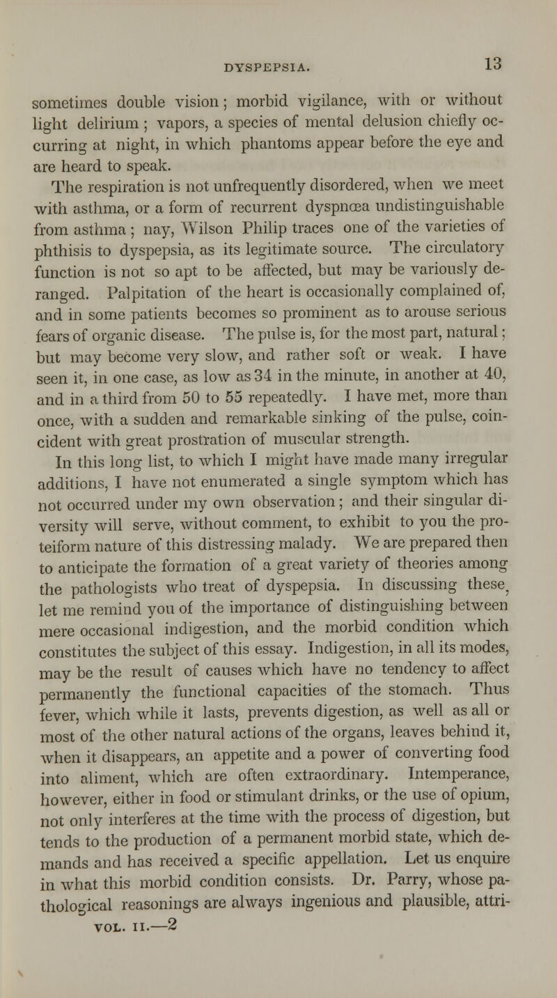 sometimes double vision; morbid vigilance, with or without light delirium ; vapors, a species of mental delusion chiefly oc- curring at night, in which phantoms appear before the eye and are heard to speak. The respiration is not unfrequently disordered, when we meet with asthma, or a form of recurrent dyspnoea undistinguishable from asthma ; nay, Wilson Philip traces one of the varieties of phthisis to dyspepsia, as its legitimate source. The circulatory function is not so apt to be affected, but may be variously de- ranged. Palpitation of the heart is occasionally complained of, and in some patients becomes so prominent as to arouse serious fears of organic disease. The pulse is, for the most part, natural; but may become very slow, and rather soft or weak. I have seen it, in one case, as low as 34 in the minute, in another at 40, and in a third from 50 to 55 repeatedly. I have met, more than once, with a sudden and remarkable sinking of the pulse, coin- cident with great prostration of muscular strength. In this long list, to which I might have made many irregular additions, I have not enumerated a single symptom which has not occurred under my own observation; and their singular di- versity will serve, without comment, to exhibit to you the pro- teiform nature of this distressing malady. We are prepared then to anticipate the formation of a great variety of theories among the pathologists who treat of dyspepsia. In discussing these, let me remind you of the importance of distinguishing between mere occasional indigestion, and the morbid condition which constitutes the subject of this essay. Indigestion, in all its modes, may be the result of causes which have no tendency to affect permanently the functional capacities of the stomach. Thus fever, which while it lasts, prevents digestion, as well as all or most of the other natural actions of the organs, leaves behind it, when it disappears, an appetite and a power of converting food into aliment, which are often extraordinary. Intemperance, however, either in food or stimulant drinks, or the use of opium, not only interferes at the time with the process of digestion, but tends to the production of a permanent morbid state, which de- mands and has received a specific appellation. Let us enquire in what this morbid condition consists. Dr. Parry, whose pa- thological reasonings are always ingenious and plausible, attri- vol. ii.—2