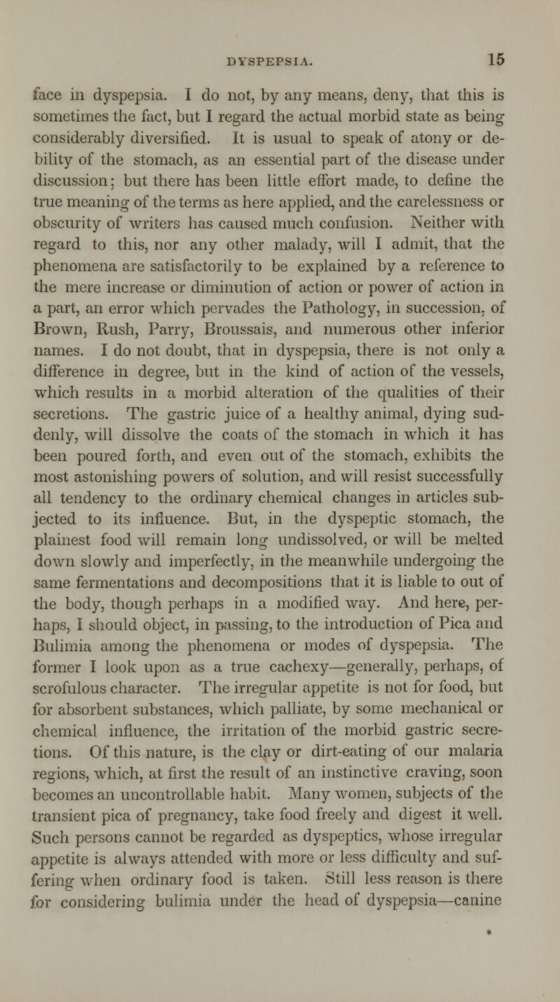 face in dyspepsia. I do not, by any means, deny, that this is sometimes the fact, but I regard the actual morbid state as being considerably diversified. It is usual to speak of atony or de- bility of the stomach, as an essential part of the disease under discussion; but there has been little effort made, to define the true meaning of the terms as here applied, and the carelessness or obscurity of writers has caused much confusion. Neither with regard to this, nor any other malady, will I admit, that the phenomena are satisfactorily to be explained by a reference to the mere increase or diminution of action or power of action in a part, an error which pervades the Pathology, in succession, of Brown, Rush, Parry, Broussais, and numerous other inferior names. I do not doubt, that in dyspepsia, there is not only a difference in degree, but in the kind of action of the vessels, which results in a morbid alteration of the qualities of their secretions. The gastric juice of a healthy animal, dying sud- denly, will dissolve the coats of the stomach in which it has been poured forth, and even out of the stomach, exhibits the most astonishing powers of solution, and will resist successfully all tendency to the ordinary chemical changes in articles sub- jected to its influence. But, in the dyspeptic stomach, the plainest food will remain long undissolved, or will be melted down slowly and imperfectly, in the meanwhile undergoing the same fermentations and decompositions that it is liable to out of the body, though perhaps in a modified way. And here, per- haps, I should object, in passing, to the introduction of Pica and Bulimia among the phenomena or modes of dyspepsia. The former I look upon as a true cachexy—generally, perhaps, of scrofulous character. The irregular appetite is not for food, but for absorbent substances, which palliate, by some mechanical or chemical influence, the irritation of the morbid gastric secre- tions. Of this nature, is the clay or dirt-eating of our malaria regions, which, at first the result of an instinctive craving, soon becomes an uncontrollable habit. Many women, subjects of the transient pica of pregnancy, take food freely and digest it well. Such persons cannot be regarded as dyspeptics, whose irregular appetite is always attended with more or less difficulty and suf- fering when ordinary food is taken. Still less reason is there for considering bulimia under the head of dyspepsia—canine