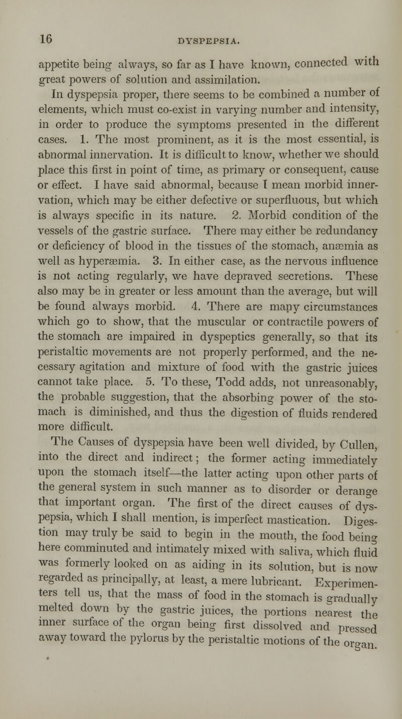 appetite being always, so far as I have known, connected with great powers of solution and assimilation. In dyspepsia proper, there seems to be combined a number of elements, which must co-exist in varying number and intensity, in order to produce the symptoms presented in the different cases. 1. The most prominent, as it is the most essential, is abnormal innervation. It is difficult to know, whether we should place this first in point of time, as primary or consequent, cause or effect. I have said abnormal, because I mean morbid inner- vation, which may be either defective or superfluous, but which is always specific in its nature. 2. Morbid condition of the vessels of the gastric surface. There may either be redundancy or deficiency of blood in the tissues of the stomach, anaemia as well as hypersemia. 3. In either case, as the nervous influence is not acting regularly, we have depraved secretions. These also may be in greater or less amount than the average, but will be found always morbid. 4. There are many circumstances which go to show, that the muscular or contractile powers of the stomach are impaired in dyspeptics generally, so that its peristaltic movements are not properly performed, and the ne- cessary agitation and mixture of food with the gastric juices cannot take place. 5. To these, Todd adds, not unreasonably, the probable suggestion, that the absorbing power of the sto- mach is diminished, and thus the digestion of fluids rendered more difficult. The Causes of dyspepsia have been well divided, by Cullen, into the direct and indirect; the former acting immediately upon the stomach itself—the latter acting upon other parts of the general system in such manner as to disorder or derange that important organ. The first of the direct causes of dys- pepsia, which I shall mention, is imperfect mastication. Diges- tion may truly be said to begin in the mouth, the food being here comminuted and intimately mixed with saliva, which fluid was formerly looked on as aiding in its solution, but is now regarded as principally, at least, a mere lubricant. Experimen- ters tell us, that the mass of food in the stomach is gradually melted down by the gastric juices, the portions nearest the inner surface of the organ being first dissolved and pressed away toward the pylorus by the peristaltic motions of the organ