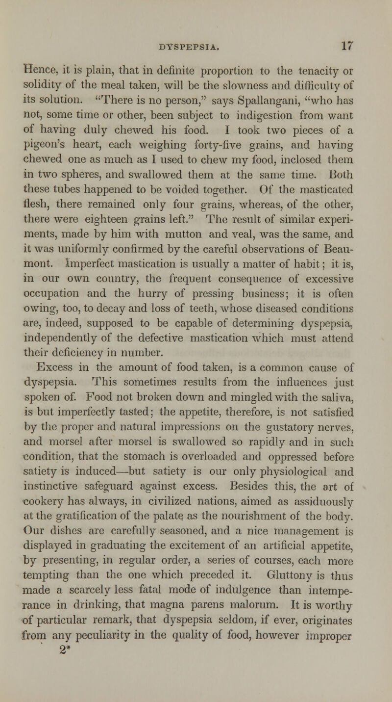 Hence, it is plain, that in definite proportion to the tenacity or solidity of the meal taken, will be the slowness and difficulty of its solution. There is no person, says Spallangani, who has not, some time or other, been subject to indigestion from want of having duly chewed his food. I took two pieces of a pigeon's heart, each weighing forty-five grains, and having chewed one as much as I used to chew my food, inclosed them in two spheres, and swallowed them at the same time. Both these tubes happened to be voided together. Of the masticated flesh, there remained only four grains, whereas, of the other, there were eighteen grains left. The result of similar experi- ments, made by him with mutton and veal, was the same, and it was uniformly confirmed by the careful observations of Beau- mont. Imperfect mastication is usually a matter of habit; it is, in our own country, the frequent consequence of excessive occupation and the hurry of pressing business; it is often owing, too, to decay and loss of teeth, whose diseased conditions are, indeed, supposed to be capable of determining dyspepsia, independently of the defective mastication which must attend their deficiency in number. Excess in the amount of food taken, is a common cause of dyspepsia. This sometimes results from the influences just spoken of. Food not broken down and mingled with the saliva, is but imperfectly tasted; the appetite, therefore, is not satisfied by the proper and natural impressions on the gustatory nerves, and morsel after morsel is swallowed so rapidly and in such condition, that the stomach is overloaded and oppressed before satiety is induced—but satiety is our only physiological and instinctive safeguard against excess. Besides this, the art of cookery has always, in civilized nations, aimed as assiduously at the gratification of the palate as the nourishment of the body. Our dishes are carefully seasoned, and a nice management is displayed in graduating the excitement of an artificial appetite, by presenting, in regular order, a series of courses, each more tempting than the one which preceded it. Gluttony is thus made a scarcely less fatal mode of indulgence than intempe- rance in drinking, that magna parens malorum. It is worthy of particular remark, that dyspepsia seldom, if ever, originates from any peculiarity in the quality of food, however improper 2*