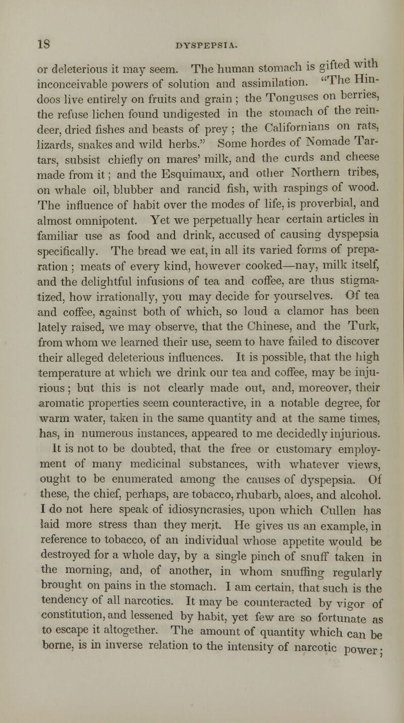 or deleterious it may seem. The human stomach is gifted with inconceivable powers of solution and assimilation. The Hin- doos live entirely on fruits and grain ; the Tonguses on berries, the refuse lichen found undigested in the stomach of the rein- deer, dried fishes and beasts of prey ; the Californians on rats, lizards, snakes and wild herbs. Some hordes of Nomade Tar- tars, subsist chiefly on mares' milk, and the curds and cheese made from it; and the Esquimaux, and other Northern tribes, on whale oil, blubber and rancid fish, with raspings of wood. The influence of habit over the modes of life, is proverbial, and almost omnipotent. Yet we perpetually hear certain articles in familiar use as food and drink, accused of causing dyspepsia specifically. The bread we eat, in all its varied forms of prepa- ration ; meats of every kind, however cooked—nay, milk itself, and the delightful infusions of tea and coffee, are thus stigma- tized, how irrationally, you may decide for yourselves. Of tea and coffee, against both of which, so loud a clamor has been lately raised, we may observe, that the Chinese, and the Turk, from whom we learned their use, seem to have failed to discover their alleged deleterious influences. It is possible, that the high temperature at which we drink our tea and coffee, may be inju- rious ; but this is not clearly made out, and, moreover, their aromatic properties seem counteractive, in a notable degree, for warm water, taken in the same quantity and at the same times, has, in numerous instances, appeared to me decidedly injurious. It is not to be doubted, that the free or customary employ- ment of many medicinal substances, with whatever views, ought to be enumerated among- the causes of dyspepsia. Of these, the chief, perhaps, are tobacco, rhubarb, aloes, and alcohol. I do not here speak of idiosyncrasies, upon which Cullen has laid more stress than they merit He gives us an example, in reference to tobacco, of an individual whose appetite would be destroyed for a whole day, by a single pinch of snuff taken in the morning, and, of another, in whom snuffing regularly brought on pains in the stomach. I am certain, that such is the tendency of all narcotics. It may be counteracted by vigor of constitution, and lessened by habit, yet few are so fortunate as to escape it altogether. The amount of quantity which can be borne, is in inverse relation to the intensity of narcotic power •