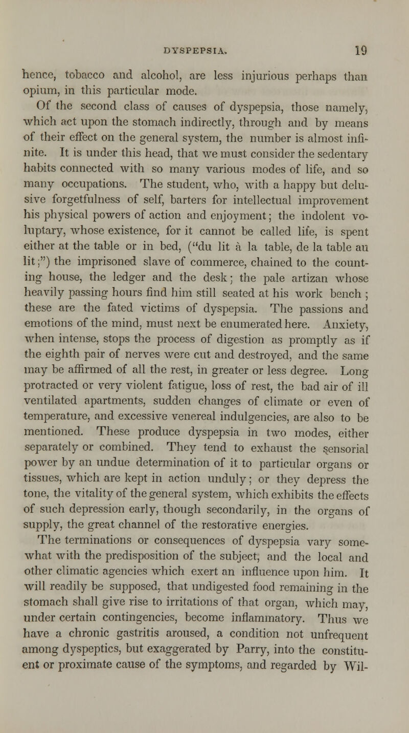 hence, tobacco and alcohol, are less injurious perhaps than opium, in this particular mode. Of the second class of causes of dyspepsia, those namely, which act upon the stomach indirectly, through and by means of their effect on the general system, the number is almost infi- nite. It is under this head, that we must consider the sedentary habits connected with so many various modes of life, and so many occupations. The student, who, with a happy but delu- sive forgetfillness of self, barters for intellectual improvement his physical powers of action and enjoyment; the indolent vo- luptary, whose existence, for it cannot be called life, is spent either at the table or in bed, (du lit a la table, de la table au lit;) the imprisoned slave of commerce, chained to the count- ing house, the ledger and the desk; the pale artizan whose heavily passing hours find him still seated at his work bench ; these are the fated victims of dyspepsia. The passions and emotions of the mind, must next be enumerated here. Anxiety, when intense, stops the process of digestion as promptly as if the eighth pair of nerves were cut and destroyed, and the same may be affirmed of all the rest, in greater or less degree. Long protracted or very violent fatigue, loss of rest, the bad air of ill ventilated apartments, sudden changes of climate or even of temperature, and excessive venereal indulgences, are also to be mentioned. These produce dyspepsia in two modes, either separately or combined. They tend to exhaust the sensorial power by an undue determination of it to particular organs or tissues, which are kept in action unduly; or they depress the tone, the vitality of the general system, which exhibits the effects of such depression early, though secondarily, in the organs of supply, the great channel of the restorative energies. The terminations or consequences of dyspepsia vary some- what with the predisposition of the subject, and the local and other climatic agencies which exert an influence upon him. It will readily be supposed, that undigested food remaining in the stomach shall give rise to irritations of that organ, which may, under certain contingencies, become inflammatory. Thus we have a chronic gastritis aroused, a condition not unfrequent among dyspeptics, but exaggerated by Parry, into the constitu- ent or proximate cause of the symptoms, and regarded by Wil-