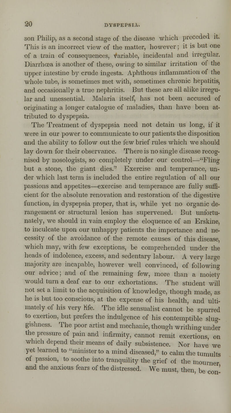 son Philip, as a second stage of the disease which preceded it, This is an incorrect view of the matter, however; it is but one of a train of consequences, variable, incidental and irregular. Diarrhoea is another of these, owing to similar irritation of the upper intestine by crude ingesta. Aphthous inflammation of the whole tube, is sometimes met with, sometimes chronic hepatitis, and occasionally a true nephritis. But these are all alike irregu- lar and unessential. Malaria itself, has not been accused of originating a longer catalogue of maladies, than have been at- tributed to dyspepsia. The Treatment of dyspepsia need not detain us long, if it were in our power to communicate to our patients the disposition and the ability to follow out the few brief rules which we should lay down for their observance. There is no single disease recog- nised by nosologists, so completely under our control—Fling but a stone, the giant dies. Exercise and temperance, un- der which last term is included the entire regulation of all our passions and appetites—exercise and temperance are fully suffi- cient for the absolute renovation and restoration of the digestive function, in dyspepsia proper, that is, while yet no organic de- rangement or structural lesion has supervened. But unfortu- nately, we should in vain employ the eloquence of an Erskine, to inculcate upon our unhappy patients the importance and ne- cessity of the avoidance of the remote causes of this disease, which may, with few exceptions, be comprehended under the heads of indolence, excess, and sedentary labour. A very lar°-e majority are incapable, however well convinced, of following our advice; and of the remaining few, more than a moiety would turn a deaf ear to our exhortations. The student will not set a limit to the acquisition of knowledge, though made, as he is but too conscious, at the expense of his health, and ulti- mately of his very Kfe. The idle sensualist cannot be spurred to exertion, but prefers the indulgence of his contemptible slug- gishness. The poor artist and mechanic, though writhing under the pressure of pain and infirmity, cannot remit exertions, on which depend their means of daily subsistence. Nor have we yet learned to minister to a mind diseased, to calm the tumults of passion, to soothe into tranquility the grief of the mourner and the anxious fears of the distressed. We must, then, be con'