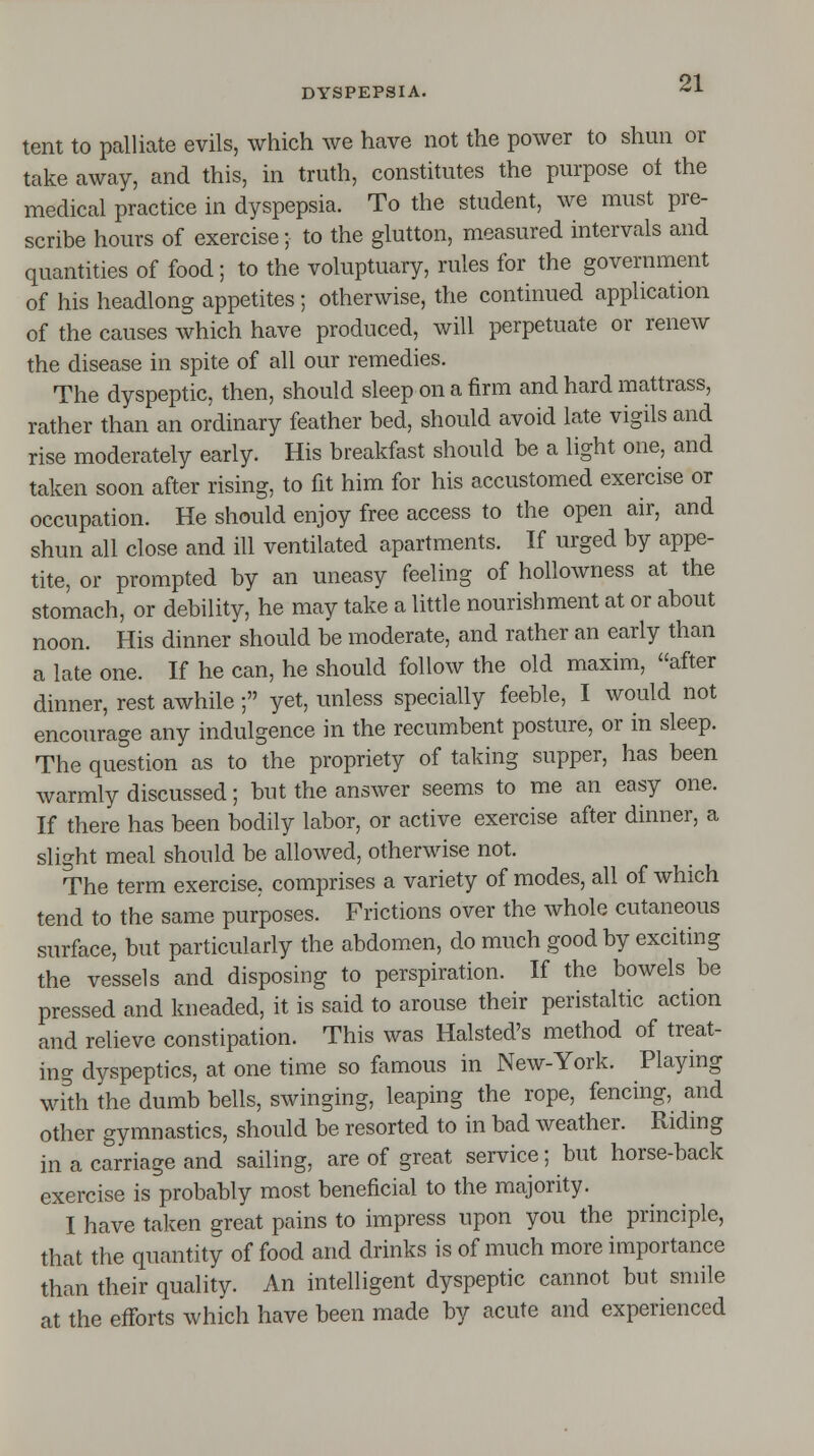 tent to palliate evils, which we have not the power to shun or take away, and this, in truth, constitutes the purpose ol the medical practice in dyspepsia. To the student, we must pre- scribe hours of exercise; to the glutton, measured intervals and quantities of food; to the voluptuary, rules for the government of his headlong appetites; otherwise, the continued application of the causes which have produced, will perpetuate or renew the disease in spite of all our remedies. The dyspeptic, then, should sleep on a firm and hard mattrass, rather than an ordinary feather bed, should avoid late vigils and rise moderately early. His breakfast should be a light one, and taken soon after rising, to fit him for his accustomed exercise or occupation. He should enjoy free access to the open air, and shun all close and ill ventilated apartments. If urged by appe- tite, or prompted by an uneasy feeling of hollowness at the stomach, or debility, he may take a little nourishment at or about noon. His dinner should be moderate, and rather an early than a late one. If he can, he should follow the old maxim, after dinner, rest awhile; yet, unless specially feeble, I would not encourage any indulgence in the recumbent posture, or in sleep. The question as to the propriety of taking supper, has been warmly discussed; but the answer seems to me an easy one. If there has been bodily labor, or active exercise after dinner, a slight meal should be allowed, otherwise not. The term exercise, comprises a variety of modes, all of which tend to the same purposes. Frictions over the whole cutaneous surface, but particularly the abdomen, do much good by exciting the vessels and disposing to perspiration. If the bowels be pressed and kneaded, it is said to arouse their peristaltic action and relieve constipation. This was Halsted's method of treat- ing dyspeptics, at one time so famous in New-York. Playing with the dumb bells, swinging, leaping the rope, fencing, and other gymnastics, should be resorted to in bad weather. Riding in a carriage and sailing, are of great service; but horse-back exercise is probably most beneficial to the majority. I have taken great pains to impress upon you the principle, that the quantity of food and drinks is of much more importance than their quality. An intelligent dyspeptic cannot but smile at the efforts which have been made by acute and experienced