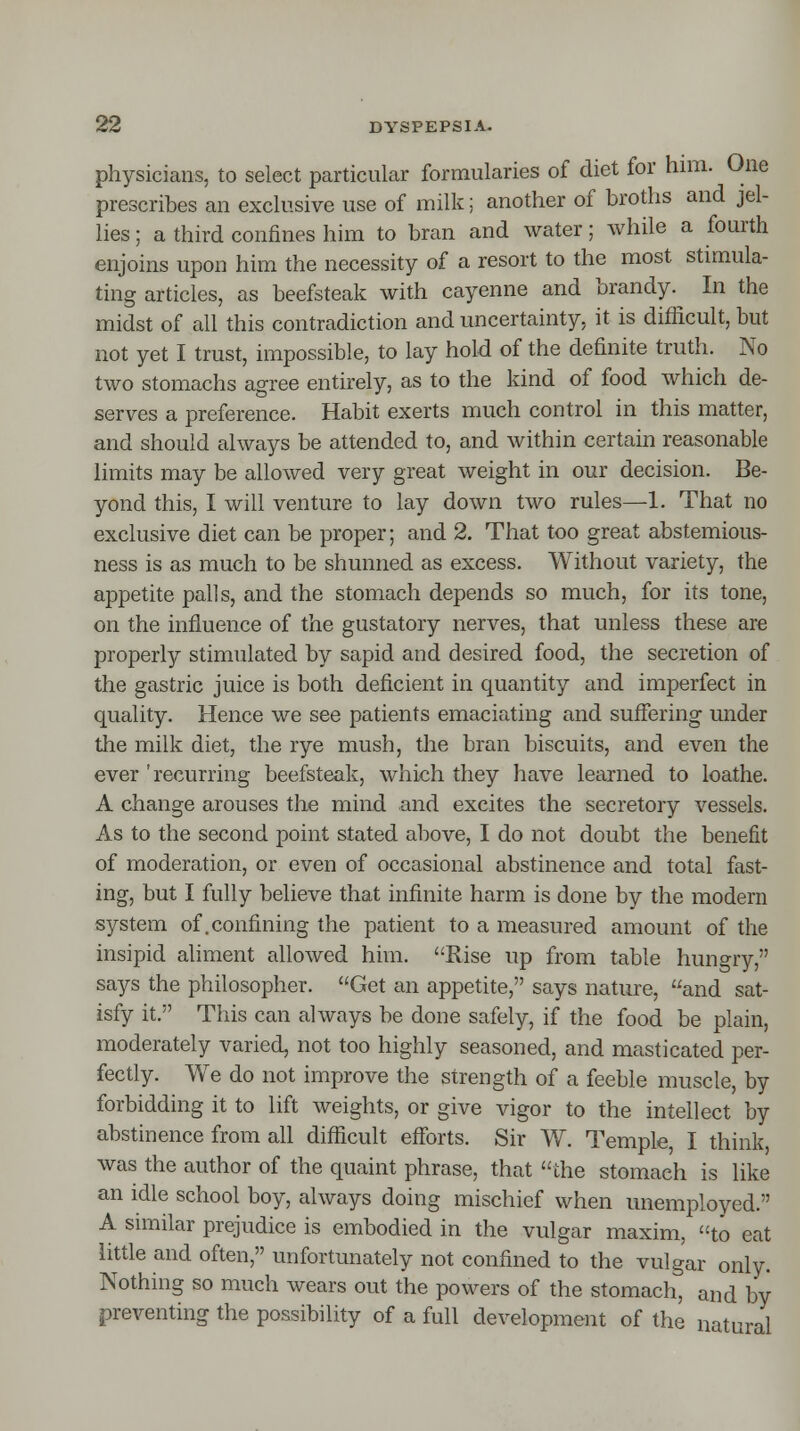 physicians, to select particular formularies of diet for him. One prescribes an exclusive use of milk; another of broths and jel- lies ; a third confines him to bran and water; while a fourth enjoins upon him the necessity of a resort to the most stimula- ting articles, as beefsteak with cayenne and brandy. In the midst of all this contradiction and uncertainty, it is difficult, but not yet I trust, impossible, to lay hold of the definite truth. No two stomachs agree entirely, as to the kind of food which de- serves a preference. Habit exerts much control in this matter, and should always be attended to, and within certain reasonable limits may be allowed very great weight in our decision. Be- yond this, I will venture to lay down two rules—1. That no exclusive diet can be proper; and 2. That too great abstemious- ness is as much to be shunned as excess. Without variety, the appetite palls, and the stomach depends so much, for its tone, on the influence of the gustatory nerves, that unless these are properly stimulated by sapid and desired food, the secretion of the gastric juice is both deficient in quantity and imperfect in quality. Hence we see patients emaciating and suffering under the milk diet, the rye mush, the bran biscuits, and even the ever 'recurring beefsteak, which they have learned to loathe. A change arouses the mind and excites the secretory vessels. As to the second point stated above, I do not doubt the benefit of moderation, or even of occasional abstinence and total fast- ing, but I fully believe that infinite harm is done by the modern system of .confining the patient to a measured amount of the insipid aliment allowed him. Rise up from table hungry, says the philosopher. Get an appetite, says nature, and sat- isfy it. This can always be done safely, if the food be plain, moderately varied, not too highly seasoned, and masticated per- fectly. We do not improve the strength of a feeble muscle, by forbidding it to lift weights, or give vigor to the intellect by abstinence from all difficult efforts. Sir W. Temple, I think, was the author of the quaint phrase, that the stomach is like an idle school boy, always doing mischief when unemployed. A similar prejudice is embodied in the vulgar maxim, to eat little and often, unfortunately not confined to the vulgar only. Nothing so much wears out the powers of the stomach, and by preventing the possibility of a full development of the natural