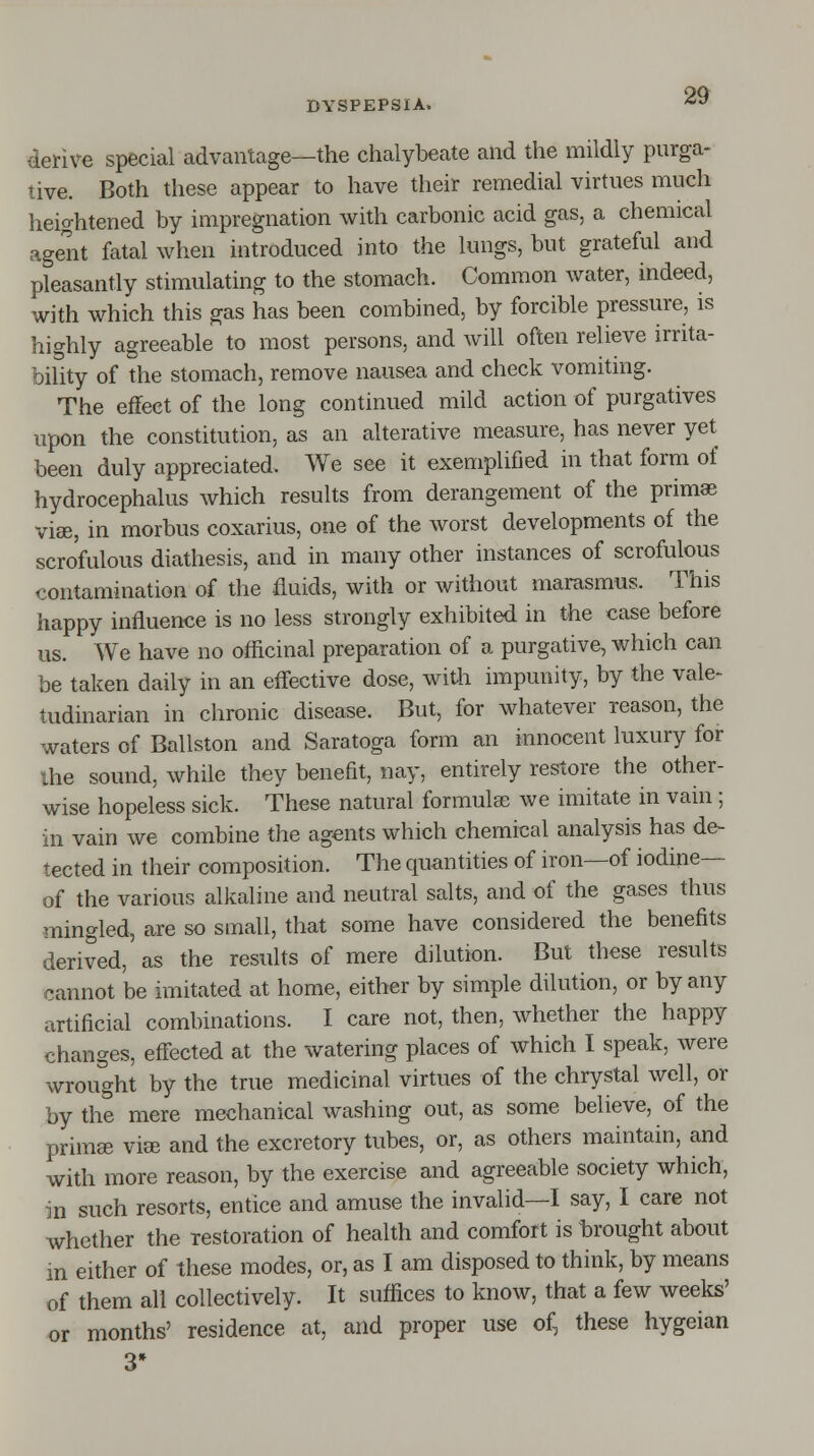 derive special advantage—the chalybeate and the mildly purga- tive. Both these appear to have their remedial virtues much heightened by impregnation with carbonic acid gas, a chemical agent fatal when introduced into the lungs, but grateful and pleasantly stimulating to the stomach. Common water, indeed, with which this gas has been combined, by forcible pressure, is highly agreeable to most persons, and will often relieve irrita- bility of the stomach, remove nausea and check vomiting. The effect of the long continued mild action of purgatives upon the constitution, as an alterative measure, has never yet been duly appreciated. We see it exemplified in that form of hydrocephalus which results from derangement of the primae vise, in morbus coxarius, one of the worst developments of the scrofulous diathesis, and in many other instances of scrofulous contamination of the fluids, with or without marasmus. This happy influence is no less strongly exhibited in the case before us. We have no officinal preparation of a purgative, which can be taken daily in an effective dose, with impunity, by the vale* tudinarian in chronic disease. But, for whatever reason, the waters of Ballston and Saratoga form an innocent luxury for the sound, while they benefit, nay, entirely restore the other- wise hopeless sick. These natural formulae we imitate in vain ; in vain we combine the agents which chemical analysis has de- tected in their composition. The quantities of iron—of iodine— of the various alkaline and neutral salts, and of the gases thus mingled, are so small, that some have considered the benefits derived, as the results of mere dilution. But these results cannot be imitated at home, either by simple dilution, or by any artificial combinations. I care not, then, whether the happy changes, effected at the watering places of which I speak, were wrought by the true medicinal virtues of the chrystal well, or by the mere mechanical washing out, as some believe, of the primce vise and the excretory tubes, or, as others maintain, and with more reason, by the exercise and agreeable society which, in such resorts, entice and amuse the invalid—I say, I care not whether the restoration of health and comfort is brought about in either of these modes, or, as I am disposed to think, by means of them all collectively. It suffices to know, that a few weeks' or months' residence at, and proper use of, these hygeian 3*