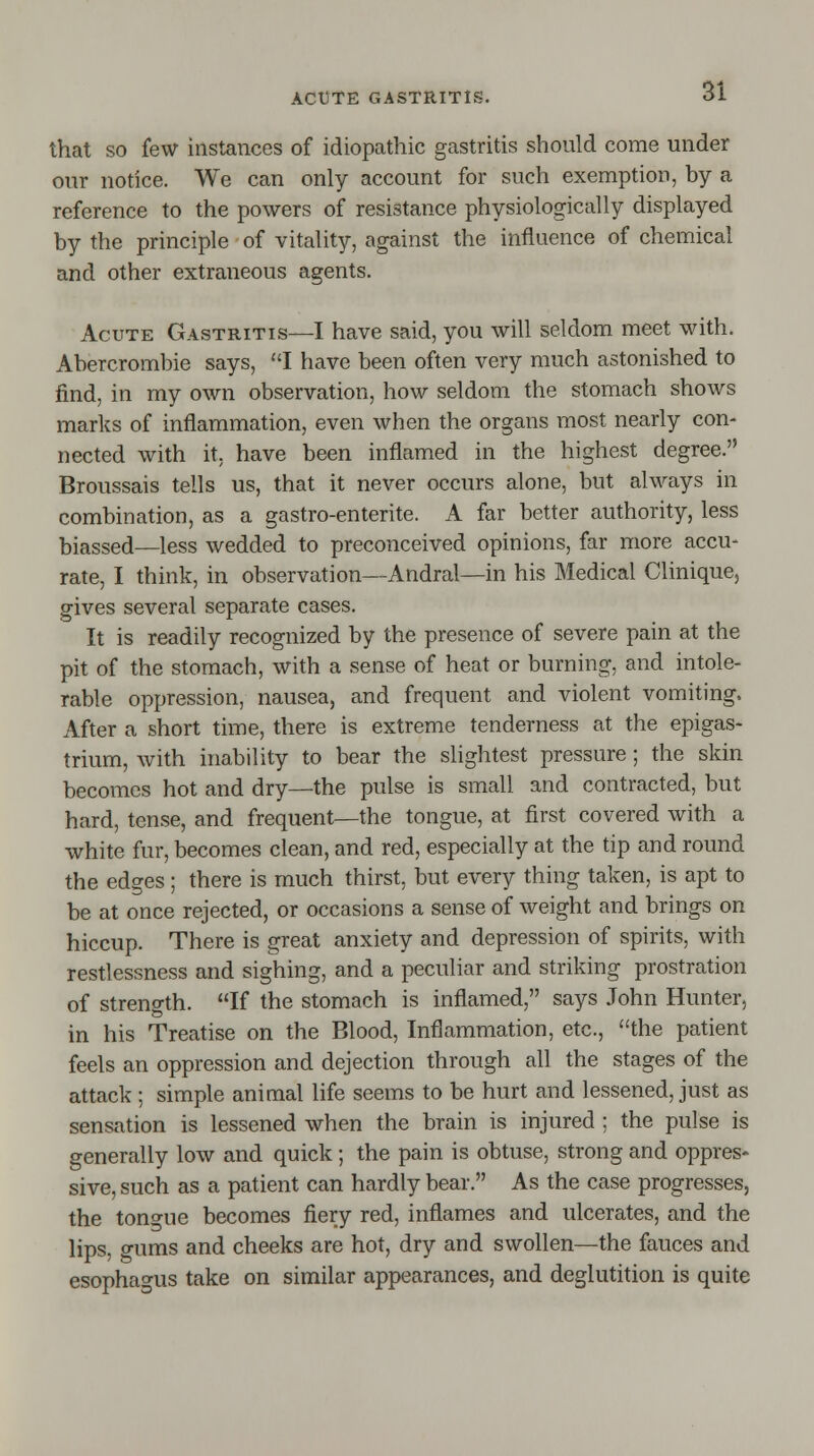 that so few instances of idiopathic gastritis should come under our notice. We can only account for such exemption, by a reference to the powers of resistance physiologically displayed by the principle of vitality, against the influence of chemical and other extraneous agents. Acute Gastritis—I have said, you will seldom meet with. Abercrombie says, I have been often very much astonished to find, in my own observation, how seldom the stomach shows marks of inflammation, even when the organs most nearly con- nected with it. have been inflamed in the highest degree. Broussais tells us, that it never occurs alone, but always in combination, as a gastro-enterite. A far better authority, less biassed—less wedded to preconceived opinions, far more accu- rate, I think, in observation—Andral—in his Medical Clinique, gives several separate cases. It is readily recognized by the presence of severe pain at the pit of the stomach, with a sense of heat or burning, and intole- rable oppression, nausea, and frequent and violent vomiting. After a short time, there is extreme tenderness at the epigas- trium, with inability to bear the slightest pressure; the skin becomes hot and dry—the pulse is small and contracted, but hard, tense, and frequent—the tongue, at first covered with a white fur, becomes clean, and red, especially at the tip and round the edges; there is much thirst, but every thing taken, is apt to be at once rejected, or occasions a sense of weight and brings on hiccup. There is great anxiety and depression of spirits, with restlessness and sighing, and a peculiar and striking prostration of strength. If the stomach is inflamed, says John Hunter, in his Treatise on the Blood, Inflammation, etc., the patient feels an oppression and dejection through all the stages of the attack ; simple animal life seems to be hurt and lessened, just as sensation is lessened when the brain is injured ; the pulse is generally low and quick ; the pain is obtuse, strong and oppres- sive, such as a patient can hardly bear. As the case progresses, the ton<me becomes fiery red, inflames and ulcerates, and the lips, gums and cheeks are hot, dry and swollen—the fauces and esophagus take on similar appearances, and deglutition is quite