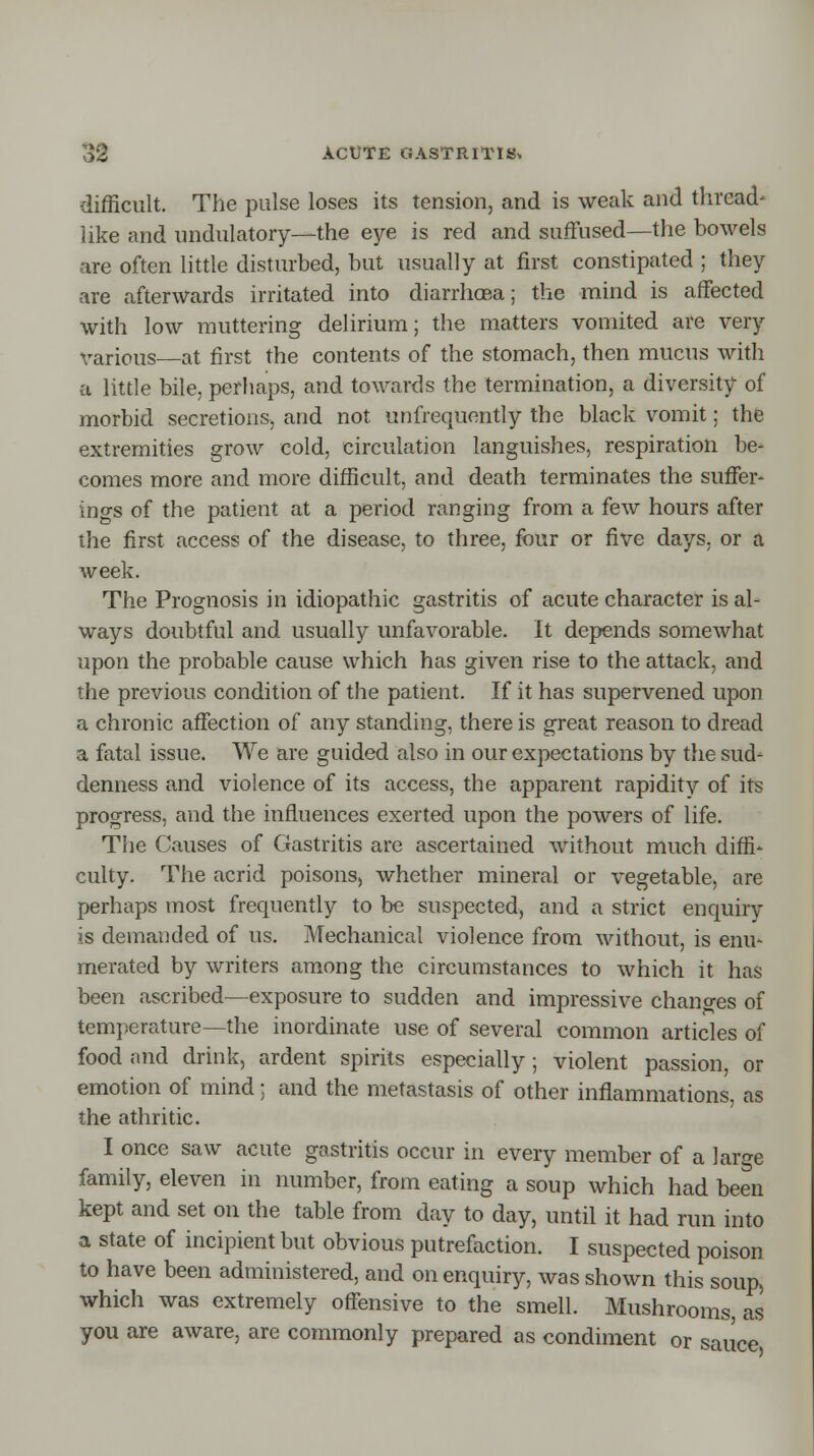 difficult. The pulse loses its tension, and is weak and thread- like and undulatory—the eye is red and suffused—the bowels are often little disturbed, but usually at first constipated ; they are afterwards irritated into diarrhcBa; the mind is affected with low muttering delirium; the matters vomited are very various—at first the contents of the stomach, then mucus with a little bile, perhaps, and towards the termination, a diversity of morbid secretions, and not unfrequently the black vomit; the extremities grow cold, circulation languishes, respiration lie- comes more and more difficult, and death terminates the suffer- ings of the patient at a period ranging from a few hours after the first access of the disease, to three, four or five days, or a week. The Prognosis in idiopathic gastritis of acute character is al- ways doubtful and usually unfavorable. It depends somewhat upon the probable cause which has given rise to the attack, and the previous condition of the patient. If it has supervened upon a chronic affection of any standing, there is great reason to dread a fatal issue. We are guided also in our expectations by the sud- denness and violence of its access, the apparent rapidity of its progress, and the influences exerted upon the powers of life. The Causes of Gastritis are ascertained without much diffi- culty. The acrid poisons, whether mineral or vegetable, are perhaps most frequently to be suspected, and a strict enquiry is demanded of us. Mechanical violence from without, is enu- merated by writers among the circumstances to which it has been ascribed—exposure to sudden and impressive changes of temperature—the inordinate use of several common articles of food and drink, ardent spirits especially ; violent passion, or emotion of mind; and the metastasis of other inflammations, as the athritic. I once saw acute gastritis occur in every member of a large family, eleven in number, from eating a soup which had been kept and set on the table from day to day, until it had run into a state of incipient but obvious putrefaction. I suspected poison to have been administered, and on enquiry, was shown this soup, which was extremely offensive to the smell. Mushrooms as you are aware, are commonly prepared as condiment or sauce