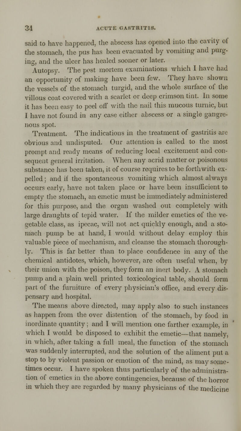 said to have happened, the abscess has opened into the cavity of the stomach, the pus has been evacuated by vomiting and purg- ing, and the ulcer has healed sooner or later. Autopsy. The post mortem examinations which I have had an opportunity of making have been few. They have shown the vessels of the stomach turgid, and the whole surface of the villous coat covered with a scarlet or deep crimson tint. In some it has been easy to peel off with the nail this mucous turnic, but I have not found in any case either abscess or a single gangre- nous spot. Treatment. The indications in the treatment of gastritis are obvious and undisputed. Our attention is called to the most prompt and ready means of reducing local excitement and con- sequent general irritation. When any acrid matter or poisonous substance has been taken, it of course requires to be forthwith ex- pelled ; and if the spontaneous vomiting which almost always occurs early, have not taken place or have been insufficient to empty the stomach, an emetic must be immediately administered for this purpose, and the organ washed out completely with large draughts of tepid water. If the milder emetics of the ve- getable class, as ipecac, will not act quickly enough, and a sto- mach pump be at hand, I would without delay employ this valuable piece of mechanism, and cleanse the stomach thorough- ly. This is far better than to place confidence in any of the chemical antidotes, which, however, are often useful when, by their union with the poison, they form an inert body. A stomach pump and a plain well printed toxicological table, should form part of the furniture of every physician's office, and every dis- pensary and hospital. The means above directed, may apply also to such instances as happen from the over distention of the stomach, by food in inordinate quantity; and I will mention one farther example, in which I would be disposed to exhibit the emetic—that namely, in which, after taking a full meal, the function of the stomach was suddenly interrupted, and the solution of the aliment put a stop to by violent passion or emotion of the mind, as may some- times oecur. I have spoken thus particularly of the administra- tion of emetics in the above contingencies, because of the horror in which they are regarded by many physicians of the medicine