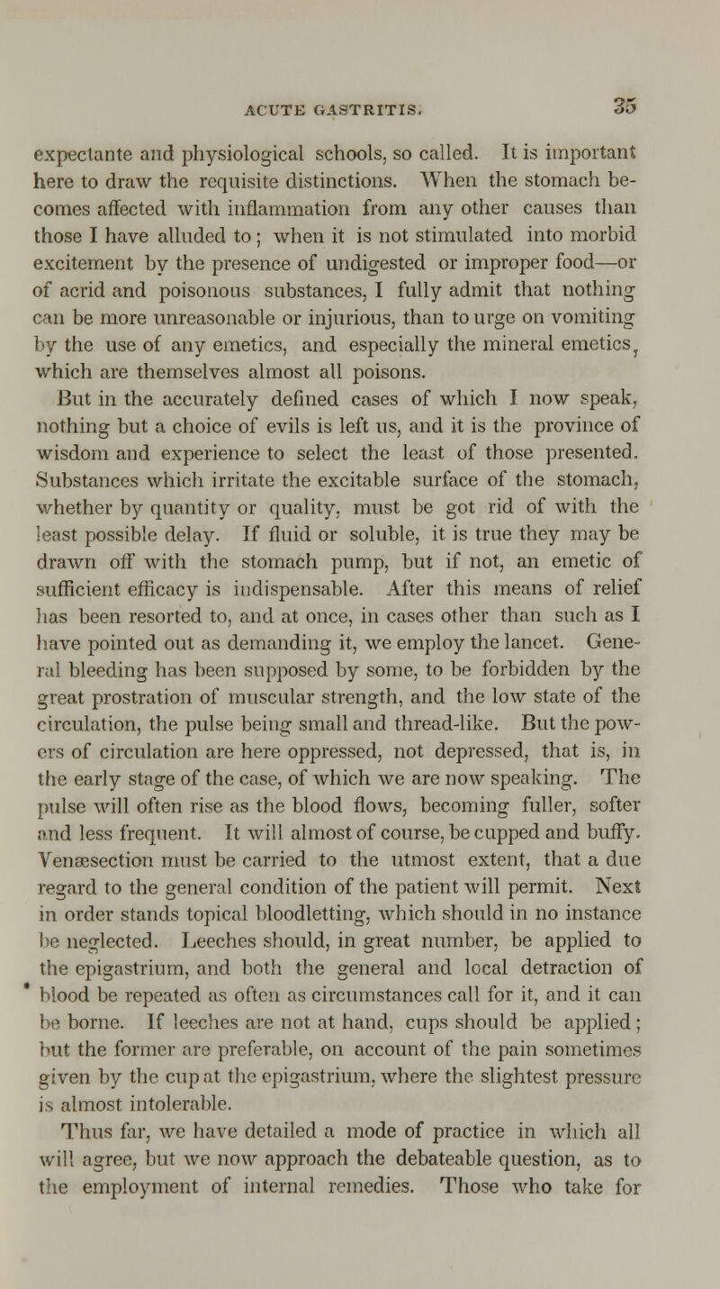 expectante and physiological schools, so called. It is important here to draw the requisite distinctions. When the stomach be- comes affected with inflammation from any other causes than those I have alluded to; when it is not stimulated into morbid excitement by the presence of undigested or improper food—or of acrid and poisonous substances, I fully admit that nothing can be more unreasonable or injurious, than to urge on vomiting by the use of any emetics, and especially the mineral emetics y which are themselves almost all poisons. But in the accurately defined cases of which I now speak, nothing but a choice of evils is left us, and it is the province of wisdom and experience to select the least of those presented, Substances which irritate the excitable surface of the stomach, whether by quantity or quality, must be got rid of with the least possible delay. If fluid or soluble, it is true they may be drawn off with the stomach pump, but if not, an emetic of sufficient efficacy is indispensable. After this means of relief has been resorted to, and at once, in cases other than such as I have pointed out as demanding it, we employ the lancet. Gene- ral bleeding has been supposed by some, to be forbidden by the great prostration of muscular strength, and the low state of the circulation, the pulse being small and thread-like. But the pow- ers of circulation are here oppressed, not depressed, that is, in the early stage of the case, of which we are now speaking. The pulse will often rise as the blood flows, becoming fuller, softer and less frequent. It will almost of course, be cupped and buffy. Venisection must be carried to the utmost extent, that a due regard to the general condition of the patient will permit. Next in order stands topical bloodletting, which should in no instance be neglected. Leeches should, in great number, be applied to the epigastrium, and both the general and local detraction of blood be repeated as often as circumstances call for it, and it can be borne. If leeches are not at hand, cups should be applied ; but the former are preferable, on account of the pain sometimes given by the cup at the epigastrium, where the slightest pressure is almost intolerable. Thus far, we have detailed a mode of practice in which all will agree, but we now approach the debateable question, as to the employment of internal remedies. Those who take for